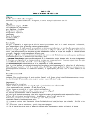 Práctica 50
                                            REFRACCION EN UN PRISMA
Objetivo:
Estudiar cómo se refracta la luz en un prisma.
Determinar el ángulo total de refracción δ en un prisma, en función del ángulo de incidencia de la luz.

Material:
Caja luminosa, halógena, 12V/20W
con 3 diafragmas de cierre hermético
con 1 diafragma, 1/2 rendijas
Cuerpo óptico, trapezoidal
Cuerpo óptico, ángulo recto
Disco óptico
Fuente de alimentación
Papel blanco DIN A4
Transportador

Introducción:
En óptica, un prisma es un objeto capaz de, refractar, reflejar y descomponer la luz en los colores del arco iris. Generalmente,
estos objetos tienen la forma de un prisma triangular, de ahí su nombre.
De acuerdo con la ley de Snell, cuando la luz pasa del aire al vidrio del prisma disminuye su velocidad, desviando su trayectoria y
formando un ángulo con respecto a la interfase. Como consecuencia, se refleja o se refracta la luz. El ángulo de incidencia del haz
de luz y los índices de refracción del prisma y el aire determinan la cantidad de luz que será reflejada, la cantidad que será
refractada o si sucederá exclusivamente alguna de las dos cosas.
Los prismas reflectivos son los que únicamente reflejan la luz, como son más fáciles de elaborar que los espejos, se utilizan en
instrumentos ópticos como los prismáticos, los monoculares y otros.
 Los prismas dispersivos son usados para descomponer la luz en el espectro del arcoiris, porque el índice de refracción depende de
la frecuencia (ver dispersión); la luz blanca entrando al prisma es una mezcla de diferentes frecuencias y cada una se desvía de
manera diferente. La luz azul es disminuida a menor velocidad que la luz roja.
Los prismas polarizantes separan cada haz de luz en componentes de variante polarización.
Isaac Newton, al igual que sus contemporáneos científicos, pensaba que los prismas separaban los colores fuera de la luz incolora.
Cuando hizo pasar cada color a través de un segundo prisma, descubrió que seguían iguales y fue el primero en descubrir que los
prismas separan los colores de la luz. También usó una lente y un segundo prisma para volver a unir los colores separados en luz
blanca.

Desarrollo experimental:
Atención
Cuida que el haz estrecho procedente de la caja luminosa (figura 1) incida siempre sobre el cuerpo óptico exactamente en el centro
del disco óptico (pie de la normal), y que el cuerpo no se mueva cuando se desplaza la caja.

Experimento 1
Refracción de la luz en un prisma
1) Traza dos líneas perpendiculares en la hoja de papel. Al punto de intersección lo llamamos M.
2) Haz una marca en la línea horizontal, 3 cm. a la derecha de M.
3) Lleva al punto M un ángulo de 30º, y traza una línea auxiliar (figura 1).
4) Coloca el cuerpo trapezoidal sobre la línea vertical, como se ve en la figura 1.
5) Conecta la caja luminosa a la fuente de alimentación (12 V).
6) Coloca la caja luminosa de forma que el haz de luz estrecho incida sobre el cuerpo óptico con un ángulo de 30° (figura 1).
7) Observa la trayectoria del haz estrecho dentro y fuera del cuerpo óptico. Anota lo que observes.
8) Marca con pares de cruces el haz de luz incidente, y el centro del haz refractado.
9) Marca en el papel el contorno del cuerpo óptico.
10) Levanta un trozo del papel, ligeramente oblicuo, introduciéndolo en la trayectoria del haz refractado, y describe lo que
observes.
11) Desconecta la fuente de alimentación y quita el cuerpo óptico del papel.
12) Une las marcas, para que se pueda ver la trayectoria del haz de luz antes, después y también en el interior del prisma.



                                                                     97
 