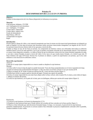 Práctica 51
                                DESCOMPOSICION DE LA LUZ EN UN PRISMA
Objetivo:
Estudiar la descomposición de la luz blanca (dispersión) al refractarse en un prisma.

Material:
Caja luminosa, halógena, 12V/20W
con 3 diafragmas de cierre hermético
con 1 diafragma, 1/2 rendijas
Cuerpo óptico, trapezoidal
Cuerpo óptico, ángulo recto
Fuente de alimentación
Papel blanco, DIN A4
Transportador de ángulos
Regla

Introducción:
Prisma (óptica), bloque de vidrio u otro material transparente que tiene la misma sección transversal (generalmente un triángulo) en
toda su longitud. Los dos tipos de prisma más frecuentes tienen secciones transversales triangulares con ángulos de 60 o de 45º.
Los prismas tienen diversos efectos sobre la luz que pasa a través de ellos.
Cuando se dirige un rayo de luz hacia un prisma, sus componentes de distintos colores son refractados (desviados) en diferente
medida al pasar a través de cada superficie, con lo que se produce una banda coloreada de luz denominada espectro. Este fenómeno
se conoce como dispersión cromática, y se debe al hecho de que los diferentes colores de la luz tienen distintas longitudes de onda,
y son más o menos frenados al pasar a través del vidrio: la luz roja es la que resulta menos frenada, y la violeta la que más. El
físico británico del siglo XVII Isaac Newton fue el primero en deducir, a partir de experimentos con prismas, que la luz solar
ordinaria es una mezcla de los diferentes colores.

Desarrollo experimental:
Atención
Cuida que el cuerpo óptico trapezoidal no se mueva cuando se desplaza la caja luminosa.
Montaje
1) Coloca sobre la mesa la hoja de papel en sentido horizontal. Traza dos líneas perpendiculares en el tercio izquierdo de la hoja.
Al punto de intersección lo denominamos M (figura 1). Haz una marca en la línea vertical a 6 cm. por encima de M.
2) Marca un ángulo de 28° desde el punto de intersección M, y traza una línea auxiliar (figura 1).
3) Dobla hacia arriba la esquina superior derecha del papel. Formará una especie de pantalla.
4) Coloca el cuerpo trapezoidal (la cara mate hacia abajo) sobre la línea vertical, entre el punto M y la marca, como indica la figura
1. Dibuja el contorno del prisma.
5) Coloca la caja luminosa, con la parte de la lente, pero sin diafragma, oblicua por encima del cuerpo óptico (figura 1).




                                               Figura 1                       Figura 2
Realización
1) Conecta la caja luminosa a la fuente de alimentación (12 V).
2) Desplaza la caja luminosa hasta que el borde inferior de la sombra del haz coincida con la línea auxiliar (figura 1).
3) Observa el haz refractado que sale del prisma formando franjas. Corrige, si es necesario, la posición de la caja luminosa
girándola cuidadosamente. Su posición es correcta cuando el haz refractado se proyecta completamente coloreado sobre la pantalla,
viéndose también el color violeta.



                                                                      99
 