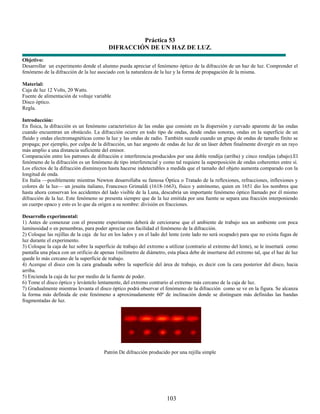 Práctica 53
                                         DIFRACCIÓN DE UN HAZ DE LUZ.
Objetivo:
Desarrollar un experimento donde el alumno pueda apreciar el fenómeno óptico de la difracción de un haz de luz. Comprender el
fenómeno de la difracción de la luz asociado con la naturaleza de la luz y la forma de propagación de la misma.

Material:
Caja de luz 12 Volts, 20 Watts.
Fuente de alimentación de voltaje variable
Disco óptico.
Regla.

Introducción:
En física, la difracción es un fenómeno característico de las ondas que consiste en la dispersión y curvado aparente de las ondas
cuando encuentran un obstáculo. La difracción ocurre en todo tipo de ondas, desde ondas sonoras, ondas en la superficie de un
fluido y ondas electromagnéticas como la luz y las ondas de radio. También sucede cuando un grupo de ondas de tamaño finito se
propaga; por ejemplo, por culpa de la difracción, un haz angosto de ondas de luz de un láser deben finalmente divergir en un rayo
más amplio a una distancia suficiente del emisor.
Comparación entre los patrones de difracción e interferencia producidos por una doble rendija (arriba) y cinco rendijas (abajo).El
fenómeno de la difracción es un fenómeno de tipo interferencial y como tal requiere la superposición de ondas coherentes entre sí.
Los efectos de la difracción disminuyen hasta hacerse indetectables a medida que el tamaño del objeto aumenta comparado con la
longitud de onda.
En Italia —posiblemente mientras Newton desarrollaba su famosa Óptica o Tratado de la reflexiones, refracciones, inflexiones y
colores de la luz— un jesuita italiano, Francesco Grimaldi (1618-1663), físico y astrónomo, quien en 1651 dio los nombres que
hasta ahora conservan los accidentes del lado visible de la Luna, descubría un importante fenómeno óptico llamado por él mismo
difracción de la luz. Este fenómeno se presenta siempre que de la luz emitida por una fuente se separa una fracción interponiendo
un cuerpo opaco y esto es lo que da origen a su nombre: división en fracciones.

Desarrollo experimental:
1) Antes de comenzar con el presente experimento deberá de cerciorarse que el ambiente de trabajo sea un ambiente con poca
luminosidad o en penumbras, para poder apreciar con facilidad el fenómeno de la difracción.
2) Coloque las rejillas de la caja de luz en los lados y en el lado del lente (este lado no será ocupado) para que no exista fugas de
luz durante el experimento.
3) Coloque la caja de luz sobre la superficie de trabajo del extremo a utilizar (contrario al extremo del lente), se le insertará como
pantalla una placa con un orificio de apenas 1milímetro de diámetro, esta placa debe de insertarse del extremo tal, que el haz de luz
quede lo más cercano de la superficie de trabajo.
4) Acerque el disco con la cara graduada sobre la superficie del área de trabajo, es decir con la cara posterior del disco, hacia
arriba.
5) Encienda la caja de luz por medio de la fuente de poder.
6) Tome el disco óptico y levántelo lentamente, del extremo contrario al extremo más cercano de la caja de luz.
7) Gradualmente mientras levanta el disco óptico podrá observar el fenómeno de la difracción como se ve en la figura. Se alcanza
la forma más definida de este fenómeno a aproximadamente 60º de inclinación donde se distinguen más definidas las bandas
fragmentadas de luz.




                                       Patrón De difracción producido por una rejilla simple




                                                                      103
 