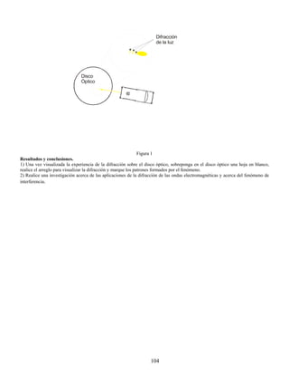 Difracción
                                                                     de la luz




                               Disco
                               Òptico




                                                                Figura 1
Resultados y conclusiones.
1) Una vez visualizada la experiencia de la difracción sobre el disco óptico, sobreponga en el disco óptico una hoja en blanco,
realice el arreglo para visualizar la difracción y marque los patrones formados por el fenómeno.
2) Realice una investigación acerca de las aplicaciones de la difracción de las ondas electromagnéticas y acerca del fenómeno de
interferencia.




                                                                   104
 