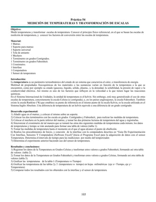 Práctica 54
                MEDICIÓN DE TEMPERATURAS Y TRANSFORMACIÓN DE ESCALAS
Objetivo:
Medir temperaturas y transformar escalas de temperatura. Conocer el principio físico referencial, en el que se basan las escalas de
medición de temperatura, y conocer los factores de conversión entre las escalas de temperatura.

Material:
1 Matraz.
1 Soporte para matraz.
1 Soporte universal
1 Tela de amianto
1 Mechero
1 Termómetro en grados Centígrados.
1 Termómetro en grados Fahrenheit.
1 Cronómetro.
1 Interfase
1 Computadora
1 Sensor de temperatura

Introducción:
La temperatura es un parámetro termodinámico del estado de un sistema que caracteriza el calor, o transferencia de energía.
Multitud de propiedades fisicoquímicas de los materiales o las sustancias varían en función de la temperatura a la que se
encuentren, como por ejemplo su estado (gaseoso, líquido, sólido, plasma...), la densidad, la solubilidad, la presión de vapor o la
conductividad eléctrica. Así mismo es uno de los factores que influyen en la velocidad a la que tienen lugar las reacciones
químicas.
En el Sistema Internacional de Unidades, la unidad de temperatura es el kelvin. Sin embargo, está muy generalizado el uso de otras
escalas de temperatura, concretamente la escala Celsius (o centígrada), y, en los países anglosajones, la escala Fahrenheit. También
existe la escala Rankine (°R) que establece su punto de referencia en el mismo punto de la escala Kelvin, es la escala utilizada en el
Sistema Inglés Absoluto. Una diferencia de temperatura de un kelvin equivale a una diferencia de un grado centígrado.

Desarrollo experimental:
1) Añadir agua en el matraz, y colocar el mismo sobre un soporte.
2) Colocar los dos termómetros con las escala en grados Centígrados y Fahrenheit, para realizar las medidas de temperatura.
3) Colocar el mechero en la parte inferior del matraz, y tomar las dos primeras lecturas de temperatura del agua y registrarlas.
4) Sincronizar el cronómetro de tal manera que se tomará las otras dos siguientes medidas de temperaturas cada minuto, los datos
de temperaturas y tiempo se irán anotando para formar una tabla de valores (tabla 1).
5) Tomar las medidas de temperatura hasta el momento en el que el agua alcance el punto de ebullición.
6) Realiza los procedimientos de Inicio, y conexión de la interfase con la computadora descritos en “Guía De Experimentación
Con Interfase, Sensores Y Computadora (Software Excel)”,Inicia el Programa Excel para la adquisición de datos con el sensor
Temperatura. Determina el intervalo de tiempo para las mediciones por medio del temporizador.
7) Determina el experimento anterior haciendo uso del sensor de temperatura.

Resultados y conclusiones:
1) Registrar los datos de la Temperatura en Grados Celsius y trasformar estos valores a grados Fahrenheit, formando así otra tabla
de valores (tabla 2).
2) Tomar los datos de la Temperatura en Grados Fahrenheit y trasformar estos valores a grados Celsius, formando así otra tabla de
valores (tabla 3).
3) Graficar las temperaturas de la tabla 1 (Temperatura vs Tiempo)
4) Graficar las temperaturas de las tablas 2y 3 (temperatura vs tiempo) en hojas milimétricas (eje x= Tiempo, eje y=
Temperatura).
5) Comparar todos los resultados con los obtenidos con la interfase y el sensor de temperatura.




                                                                      105
 