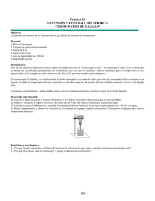 Práctica 55
                                   EXPANSIÓN Y CONTRACCIÓN TÉRMICA
                                       “TERMÓMETRO DE GALILEO”
Objetivo:
Comprobar el aumento de un volumen de un gas debido al aumento de temperatura.

Material:
1 Matraz Erlenmeyer
1 Tampón de goma mono horadado
1 Pipeta de 2 ml
1 Soporte universal
1 vaso de precipitado de 100 ml
1 lámpara de alcohol

Introducción:
Uno de los primeros dispositivos para evaluar la temperatura fue el “termoscopio a aire” inventado por Galileo. Ese termoscopio
no puede ser considerado propiamente un termómetro, una vez que no establece valores numéricos para la temperatura, o sea,
apenas indica si el cuerpo está más caliente o más frío de lo que otro tomado como referencia.

El termoscopio de Galileo, es constituido de un bulbo conectado a un tubo de vidrio que tiene la extremidad inferior inmersa en un
líquido. Cuando la temperatura del aire contenido en el bulbo aumenta, la presión del aire también aumenta y el nivel del líquido
baja.

Consta que, originalmente, Galileo habría usado vino en su termoscopio para visualizar mejor el nivel del líquido.

Desarrollo experimental:
1) Conecte el tapón de goma al matraz Erlenmeyer y a la pipeta el tampón, observando que no haya pérdidas.
2) Adapte el conjunto al soporte universal, de modo que el borde del matraz Erlenmeyer quede para abajo.
3) Caliente un poco el Erlenmeyer y sumerja la extremidad abierta (inferior) en un vaso de precipitados de 100 ml. con agua.
4) Monte el termómetro y observe la variación de la columna en la pipeta cuando calentamos el Erlenmeyer o dejamos que enfríe a
temperatura ambiente.




Resultados y conclusiones:
1. ¿Por qué cuando calentamos el Matraz Erlenmeyer la columna de agua baja y cuando lo enfriamos la columna sube?
2. ¿Por qué el conjunto matraz Erlenmeyer + pipeta es llamado de termómetro?




                                                                    106
 