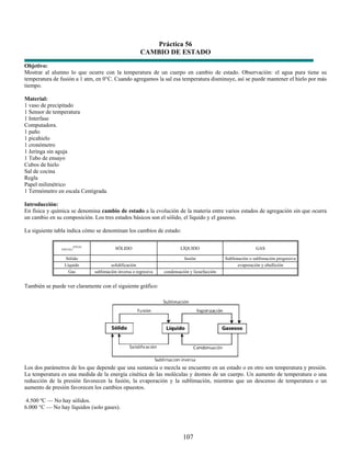Práctica 56
                                                      CAMBIO DE ESTADO
Objetivo:
Mostrar al alumno lo que ocurre con la temperatura de un cuerpo en cambio de estado. Observación: el agua pura tiene su
temperatura de fusión a 1 atm, en 0°C. Cuando agregamos la sal esa temperatura disminuye, así se puede mantener el hielo por más
tiempo.

Material:
1 vaso de precipitado
1 Sensor de temperatura
1 Interfase
Computadora.
1 paño
1 picahielo
1 cronómetro
1 Jeringa sin aguja
1 Tubo de ensayo
Cubos de hielo
Sal de cocina
Regla
Papel milimétrico
1 Termómetro en escala Centígrada.

Introducción:
En física y química se denomina cambio de estado a la evolución de la materia entre varios estados de agregación sin que ocurra
un cambio en su composición. Los tres estados básicos son el sólido, el líquido y el gaseoso.

La siguiente tabla indica cómo se denominan los cambios de estado:


                     /FINAL
               INICIAL                   SÓLIDO                         LÍQUIDO                              GAS

                 Sólido                                                   fusión              Sublimación o sublimación progresiva
                 Líquido              solidificación                                                evaporación y ebullición
                   Gas        sublimación inversa o regresiva   condensación y licuefacción


También se puede ver claramente con el siguiente gráfico:




Los dos parámetros de los que depende que una sustancia o mezcla se encuentre en un estado o en otro son temperatura y presión.
La temperatura es una medida de la energía cinética de las moléculas y átomos de un cuerpo. Un aumento de temperatura o una
reducción de la presión favorecen la fusión, la evaporación y la sublimación, mientras que un descenso de temperatura o un
aumento de presión favorecen los cambios opuestos.

 4.500 ºC — No hay sólidos.
6.000 °C — No hay líquidos (solo gases).




                                                                         107
 