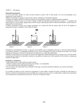 10.000 °C — Sólo plasma

Desarrollo Experimental
1) Con un pica hielo quiebre los cubos de hielo envueltos en paño. Eche el hielo picado a un vaso de precipitado, lea la
temperatura y anote (Figura 1).
2) Retire el termómetro y agregue la sal de cocina, mezcle e introduzca el termómetro (Figura2).
3) Observe por algunos minutos la columna de mercurio en el termómetro y anote la temperatura final de equilibrio.
4) Introduzca un tubo de ensayo en la mezcla. Coloque el bulbo del termómetro dentro del tubo de ensayo a ½ centímetro del
fondo (Figura 3). Con la jeringa, agregue agua al tubo de ensayo suficiente para cubrir el bulbo del termómetro. Anote la hora y la
temperatura inicial del proceso.
5) Mueva suavemente el agua, con el propio termómetro, en el interior del tubo de ensayo, anote de 30 en 30 segundos, la
temperatura del agua. Compruebe si hay cambio de estado.




      Figura 1                          Figura 2                      Figura 3

6) Realiza los procedimientos de Inicio, y conexión de la interfase con la computadora descritos en “Guía De Experimentación
Con Interfase, Sensores Y Computadora (Software Excel)”, Inicia el Programa Excel para la adquisición de datos con el sensor
temperatura. Determina el intervalo de tiempo para las mediciones por medio del temporizador.
7) Realice el experimento en esta ocasión con el sensor de temperatura tomando determinaciones en tiempo real y en forma mucho
más precisan por medio de la cuál podrá visualizar en una gráfica en tiempo real el calor específico de las mezclas o cuerpos que
cambien de estado físico.

Resultados y conclusiones:
1. Observando el ítem 5, ¿Qué cambio de estado ocurrió?.
2. Realice el análisis sobre la gráfica generada con la interfase y la computadora.
3. ¿Cuál el significado físico del plató en el gráfico?.
4. En caso de que este experimento fuese realizado en otro lugar, con presión atmosférica diferente, ¿los valores encontrados
serían los mismos?.

En el cambio de estado no ocurre variación de temperatura, el calor cedido o retirado del cuerpo es llamado de calor latente, al
plotarse, un gráfico de temperatura por calor cambiado de un cuerpo, que está a priori en, estado sólido, el plató (curva) presentará
en un momento una recta paralela al eje del calor. Allí ocurre el cambio de estado.




                                                                     108
 