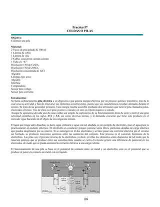 Practica 57
                                                      CELDAS O PILAS

Objetivo:
Construir una pila

Material:
2 Vasos de precipitado de 100 ml
1 Lámina de cobre
1 Lámina de zinc
2 Cables conectores caimán-caimán
1 Tubo en “U”
Disolución 1 M de CuSO4
Disolución 1 M de ZnSO4
Disolución concentrada de KCl
Algodón
Lámpara tipo arroz
Algodón
Interfase
Computadora.
Sensor para voltaje.
Sensor para corriente.

Introducción:
Se llama ordinariamente pila eléctrica a un dispositivo que genera energía eléctrica por un proceso químico transitorio, tras de lo
cual cesa su actividad y han de renovarse sus elementos constituyentes, puesto que sus características resultan alteradas durante el
mismo. Se trata de un generador primario. Esta energía resulta accesible mediante dos terminales que tiene la pila, llamados polos,
electrodos o bornes. Uno de ellos es el polo positivo o ánodo y el otro es el polo negativo o cátodo.
Aunque la apariencia de cada una de estas celdas sea simple, la explicación de su funcionamiento dista de serlo y motivó una gran
actividad científica en los siglos XIX y XX, así como diversas teorías, y la demanda creciente que tiene este producto en el
mercado sigue haciendo de él objeto de investigación intensa.

El agua que tenga sales disueltas, es decir, agua ordinaria o agua con sal añadida, es un ejemplo de electrolito, pues el agua pura es
prácticamente un aislante eléctrico. El electrolito es conductor porque contiene iones libres, partículas dotadas de carga eléctrica
que pueden desplazarse por su interior. Si se sumergen en él dos electrodos y se hace pasar una corriente eléctrica por el circuito
así formado, se producen reacciones químicas entre las sustancias del conjunto. Este proceso es el conocido fenómeno de la
electrolisis. Las pilas son el proceso inverso de la electrólisis, es decir, en ellas los elementos están dispuestos de tal modo que la
reacción química que se produce entre sus constituyentes cuando se cierra el circuito genere una diferencia de potencial en los
electrodos, de modo que se pueda suministrar corriente eléctrica a una carga externa.

El funcionamiento de una pila se basa en el potencial de contacto entre un metal y un electrolito, esto es, el potencial que se
produce al poner en contacto un metal con un líquido.




                                                                      109
 