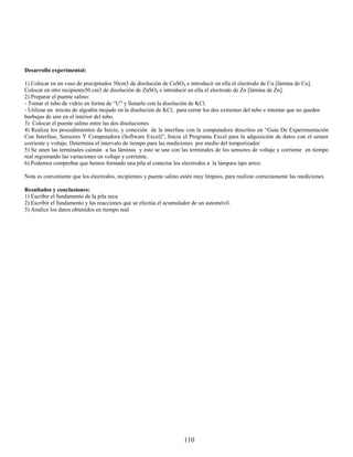 Desarrollo experimental:

1) Colocar en un vaso de precipitados 50cm3 de disolución de CuSO4 e introducir en ella el electrodo de Cu [lámina de Cu].
Colocar en otro recipiente50 cm3 de disolución de ZnSO4 e introducir en ella el electrodo de Zn [lámina de Zn].
2) Preparar el puente salino:
- Tomar el tubo de vidrio en forma de “U” y llenarlo con la disolución de KCl.
- Utilizar un trocito de algodón mojado en la disolución de KCl, para cerrar los dos extremos del tubo e intentar que no queden
burbujas de aire en el interior del tubo.
3) Colocar el puente salino entre las dos disoluciones
4) Realiza los procedimientos de Inicio, y conexión de la interfase con la computadora descritos en “Guía De Experimentación
Con Interfase, Sensores Y Computadora (Software Excel)”, Inicia el Programa Excel para la adquisición de datos con el sensor
corriente y voltaje. Determina el intervalo de tiempo para las mediciones por medio del temporizador
5) Se unen las terminales caimán a las láminas y esto se une con las terminales de los sensores de voltaje y corriente en tiempo
real registrando las variaciones en voltaje y corriente.
6) Podemos comprobar que hemos formado una pila al conectar los electrodos a la lámpara tipo arroz.

Nota es conveniente que los electrodos, recipientes y puente salino estén muy limpios, para realizar correctamente las mediciones

Resultados y conclusiones:
1) Escribir el fundamento de la pila seca
2) Escribir el fundamento y las reacciones que se efectúa el acumulador de un automóvil.
3) Analice los datos obtenidos en tiempo real




                                                                    110
 