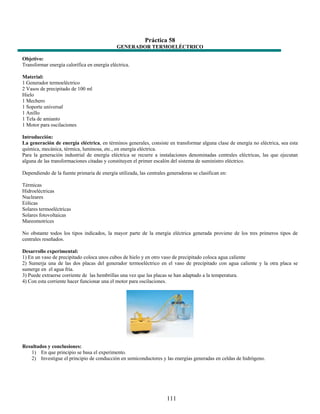 Práctica 58
                                             GENERADOR TERMOELÉCTRICO

Objetivo:
Transformar energía calorífica en energía eléctrica.

Material:
1 Generador termoeléctrico
2 Vasos de precipitado de 100 ml
Hielo
1 Mechero
1 Soporte universal
1 Anillo
1 Tela de amianto
1 Motor para oscilaciones

Introducción:
La generación de energía eléctrica, en términos generales, consiste en transformar alguna clase de energía no eléctrica, sea esta
química, mecánica, térmica, luminosa, etc., en energía eléctrica.
Para la generación industrial de energía eléctrica se recurre a instalaciones denominadas centrales eléctricas, las que ejecutan
alguna de las transformaciones citadas y constituyen el primer escalón del sistema de suministro eléctrico.

Dependiendo de la fuente primaria de energía utilizada, las centrales generadoras se clasifican en:

Térmicas
Hidroeléctricas
Nucleares
Eólicas
Solares termoeléctricas
Solares fotovoltaicas
Mareomotrices

No obstante todos los tipos indicados, la mayor parte de la energía eléctrica generada proviene de los tres primeros tipos de
centrales reseñados.

Desarrollo experimental:
1) En un vaso de precipitado coloca unos cubos de hielo y en otro vaso de precipitado coloca agua caliente
2) Sumerja una de las dos placas del generador termoeléctrico en el vaso de precipitado con agua caliente y la otra placa se
sumerge en el agua fría.
3) Puede extraerse corriente de las hembrillas una vez que las placas se han adaptado a la temperatura.
4) Con esta corriente hacer funcionar una el motor para oscilaciones.




Resultados y conclusiones:
   1) En que principio se basa el experimento.
   2) Investigue el principio de conducción en semiconductores y las energías generadas en celdas de hidrógeno.




                                                                      111
 