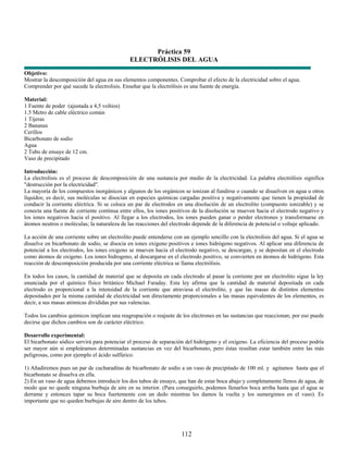 Práctica 59
                                              ELECTRÓLISIS DEL AGUA
Objetivo:
Mostrar la descomposición del agua en sus elementos componentes. Comprobar el efecto de la electricidad sobre el agua.
Comprender por qué sucede la electrolisis. Enseñar que la electrólisis es una fuente de energía.

Material:
1 Fuente de poder (ajustada a 4,5 voltios)
1.5 Metro de cable eléctrico común
1 Tijeras
2 Bananas
Cerillos
Bicarbonato de sodio
Agua
2 Tubo de ensaye de 12 cm.
Vaso de precipitado

Introducción:
La electrolisis es el proceso de descomposición de una sustancia por medio de la electricidad. La palabra electrólisis significa
"destrucción por la electricidad".
La mayoría de los compuestos inorgánicos y algunos de los orgánicos se ionizan al fundirse o cuando se disuelven en agua u otros
líquidos; es decir, sus moléculas se disocian en especies químicas cargadas positiva y negativamente que tienen la propiedad de
conducir la corriente eléctrica. Si se coloca un par de electrodos en una disolución de un electrolito (compuesto ionizable) y se
conecta una fuente de corriente continua entre ellos, los iones positivos de la disolución se mueven hacia el electrodo negativo y
los iones negativos hacia el positivo. Al llegar a los electrodos, los iones pueden ganar o perder electrones y transformarse en
átomos neutros o moléculas; la naturaleza de las reacciones del electrodo depende de la diferencia de potencial o voltaje aplicado.

La acción de una corriente sobre un electrolito puede entenderse con un ejemplo sencillo con la electrolisis del agua. Si el agua se
disuelve en bicarbonato de sodio, se disocia en iones oxigeno positivos e iones hidrógeno negativos. Al aplicar una diferencia de
potencial a los electrodos, los iones oxigeno se mueven hacia el electrodo negativo, se descargan, y se depositan en el electrodo
como átomos de oxigeno. Los iones hidrogeno, al descargarse en el electrodo positivo, se convierten en átomos de hidrógeno. Esta
reacción de descomposición producida por una corriente eléctrica se llama electrólisis.

En todos los casos, la cantidad de material que se deposita en cada electrodo al pasar la corriente por un electrolito sigue la ley
enunciada por el químico físico británico Michael Faraday. Esta ley afirma que la cantidad de material depositada en cada
electrodo es proporcional a la intensidad de la corriente que atraviesa el electrolito, y que las masas de distintos elementos
depositados por la misma cantidad de electricidad son directamente proporcionales a las masas equivalentes de los elementos, es
decir, a sus masas atómicas divididas por sus valencias.

Todos los cambios químicos implican una reagrupación o reajuste de los electrones en las sustancias que reaccionan; por eso puede
decirse que dichos cambios son de carácter eléctrico.

Desarrollo experimental:
El bicarbonato sódico servirá para potenciar el proceso de separación del hidrógeno y el oxígeno. La eficiencia del proceso podría
ser mayor aún si empleáramos determinadas sustancias en vez del bicarbonato, pero éstas resultan estar también entre las más
peligrosas, como por ejemplo el ácido sulfúrico.

1) Añadiremos pues un par de cucharaditas de bicarbonato de sodio a un vaso de precipitado de 100 ml. y agitamos hasta que el
bicarbonato se disuelva en ella.
2) En un vaso de agua debemos introducir los dos tubos de ensayo, que han de estar boca abajo y completamente llenos de agua, de
modo que no quede ninguna burbuja de aire en su interior. (Para conseguirlo, podemos llenarlos boca arriba hasta que el agua se
derrame y entonces tapar su boca fuertemente con un dedo mientras les damos la vuelta y los sumergimos en el vaso). Es
importante que no queden burbujas de aire dentro de los tubos.




                                                                     112
 