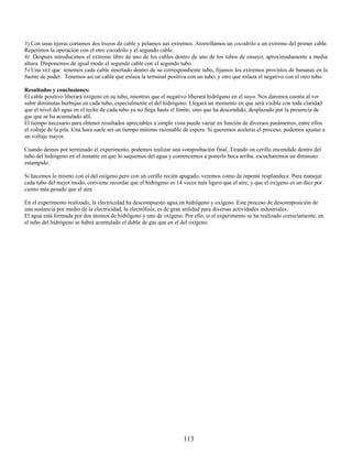 3) Con unas tijeras cortamos dos trozos de cable y pelamos sus extremos. Atornillamos un cocodrilo a un extremo del primer cable.
Repetimos la operación con el otro cocodrilo y el segundo cable.
4) Después introducimos el extremo libre de uno de los cables dentro de uno de los tubos de ensayo, aproximadamente a media
altura. Disponemos de igual modo el segundo cable con el segundo tubo.
5) Una vez que tenemos cada cable insertado dentro de su correspondiente tubo, fijamos los extremos provistos de bananas en la
fuente de poder. Tenemos así un cable que enlaza la terminal positiva con un tubo, y otro que enlaza el negativo con el otro tubo.

Resultados y conclusiones:
El cable positivo liberará oxígeno en su tubo, mientras que el negativo liberará hidrógeno en el suyo. Nos daremos cuenta al ver
subir diminutas burbujas en cada tubo, especialmente el del hidrógeno. Llegará un momento en que será visible con toda claridad
que el nivel del agua en el techo de cada tubo ya no llega hasta el límite, sino que ha descendido, desplazado por la presencia de
gas que se ha acumulado allí.
El tiempo necesario para obtener resultados apreciables a simple vista puede variar en función de diversos parámetros, entre ellos
el voltaje de la pila. Una hora suele ser un tiempo mínimo razonable de espera. Si queremos acelerar el proceso, podemos ajustar a
un voltaje mayor.

Cuando demos por terminado el experimento, podemos realizar una comprobación final. Tirando un cerillo encendido dentro del
tubo del hidrógeno en el instante en que lo saquemos del agua y comencemos a ponerlo boca arriba, escucharemos un diminuto
estampido.

Si hacemos lo mismo con el del oxígeno pero con un cerillo recién apagado, veremos como de repente resplandece. Para manejar
cada tubo del mejor modo, conviene recordar que el hidrógeno es 14 veces más ligero que el aire, y que el oxígeno es un diez por
ciento más pesado que el aire.

En el experimento realizado, la electricidad ha descompuesto agua en hidrógeno y oxígeno. Este proceso de descomposición de
una sustancia por medio de la electricidad, la electrólisis, es de gran utilidad para diversas actividades industriales.
El agua está formada por dos átomos de hidrógeno y uno de oxígeno. Por ello, si el experimento se ha realizado correctamente, en
el tubo del hidrógeno se habrá acumulado el doble de gas que en el del oxígeno.




                                                                    113
 