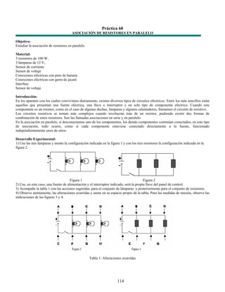 Práctica 60
                                       ASOCIACIÓN DE RESISTORES EN PARALELO

Objetivo:
Estudiar la asociación de resistores en paralelo.

Material:
3 resistores de 100 W,
3 lámparas de 12 V,
Sensor de corriente
Sensor de voltaje
Conexiones eléctricas con pino de banana
Conexiones eléctricas con garra de jacaré
Interfase
Sensor de voltaje

Introducción:
En los aparatos con los cuales convivimos diariamente, existen diversos tipos de circuitos eléctricos. Entre los más sencillos están
aquellos que presentan una fuente eléctrica, una llave o interruptor y un solo tipo de componente eléctrico. Cuando este
componente es un resistor, como en el caso de algunas duchas, lámparas y algunos calentadores, llamamos el circuito de resistivo.
Los circuitos resistivos se tornan más complejos cuando involucran más de un resistor, pudiendo existir dos formas de
combinación de estos resistores. Son las llamadas asociaciones en serie y en paralelo.
En la asociación en paralelo, si desconectamos uno de los componentes, los demás componentes continúan conectados, en este tipo
de asociación, todo ocurre, como si cada componente estuviese conectado directamente a la fuente, funcionado
independientemente unos de otros.

Desarrollo Experimental:
1) Use las tres lámparas y monte la configuración indicada en la figura 1 y con los tres resistores la configuración indicada en la
figura 2.




                                      Figura 1                                           Figura 2
2) Use, en este caso, una fuente de alimentación y el interruptor indicado, será la propia llave del panel de control.
3) Acompañe la tabla 1 con las acciones sugeridas, para el conjunto de lámparas y posteriormente para el conjunto de resistores.
4) Observe atentamente, las alteraciones ocurridas y anote en su espacio propio de la tabla. Para las medidas de tensión, observe las
indicaciones de las figuras 3 y 4.




                                                    Tabla 1: Alteraciones ocurridas




                                                                      114
 