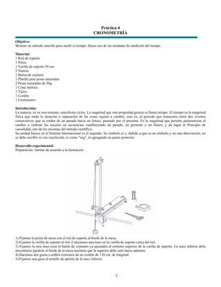 Práctica 4
                                                     CRONOMETRÍA
Objetivo:
Mostrar un método sencillo para medir el tiempo. Hacer uso de las unidades de medición del tiempo.

Material:
1 Riel de soporte
1 Pinza
1 Varilla de soporte 50 cm.
2 Nueces
1 Bulon de cojinete
1 Platillo para pesas ranuradas
2 Pesas ranuradas de 50g
1 Cinta métrica
1 Tijera
1 Cordón
1 Cronómetro

Introducción:
La materia, en su movimiento, manifiesta ciclos. La magnitud que esta propiedad genera se llama tiempo. El tiempo es la magnitud
física que mide la duración o separación de las cosas sujetas a cambio, esto es, el período que transcurre entre dos eventos
consecutivos que se miden de un pasado hacia un futuro, pasando por el presente. Es la magnitud que permite parametrizar el
cambio y ordenar los sucesos en secuencias, estableciendo un pasado, un presente y un futuro, y da lugar al Principio de
causalidad, uno de los axiomas del método científico.
Su unidad básica en el Sistema Internacional es el segundo. Su símbolo es s; debido a que es un símbolo y no una abreviación, no
se debe escribir ni con mayúscula, ni como "seg", ni agregando un punto posterior.

Desarrollo experimental:
Preparación: montar de acuerdo a la ilustración




1) Fijamos la pinza de mesa con el riel de soporte al borde de la mesa.
2) Fijamos la varilla de soporte al riel. Colocamos una nuez en la varilla de soporte cerca del riel.
3) Fijamos la otra nuez (con el bulón de cojinetes ya ajustado) al extremo superior de la varilla de soporte. La nuez inferior debe
encontrarse paralela al borde de la mesa mientras que la superior debe salir hacia adelante.
4) Hacemos dos gazas a ambos extremos de un cordón de 130 cm. de longitud.
5) Fijamos una gaza al tornillo de apriete de la nuez inferior.



                                                                    7
 