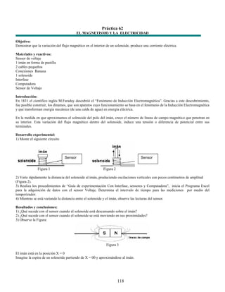 Práctica 62
                                         EL MAGNETISMO Y LA ELECTRICIDAD

Objetivo:
Demostrar que la variación del flujo magnético en el interior de un solenoide, produce una corriente eléctrica.

Materiales y reactivos:
Sensor de voltaje
1 imán en forma de pastilla
2 cables pequeños
Conexiones Banana
1 solenoide
Interfase
Computadora
Sensor de Voltaje

Introducción:
En 1831 el científico inglés M.Faraday descubrió el “Fenómeno de Inducción Electromagnética”. Gracias a este descubrimiento,
fue posible construir, los dínamos, que son aparatos cuyo funcionamiento se basa en el fenómeno de la Inducción Electromagnética
y que transforman energía mecánica (de una caída de agua) en energía eléctrica.

En la medida en que aproximamos el solenoide del polo del imán, crece el número de líneas de campo magnético que penetran en
su interior. Esta variación del flujo magnético dentro del solenoide, induce una tensión o diferencia de potencial entre sus
terminales.

Desarrollo experimental:
1) Monte el siguiente circuito




                                 Sensor                                               Sensor


               Figura 1                                     Figura 2

2) Varíe rápidamente la distancia del solenoide al imán, produciendo oscilaciones verticales con pocos centímetros de amplitud
(Figura 2).
3) Realiza los procedimientos de “Guía de experimentación Con Interfase, sensores y Computadora”, inicia el Programa Excel
para la adquisición de datos con el sensor Voltaje. Determina el intervalo de tiempo para las mediciones por medio del
temporizador.
4) Mientras se está variando la distancia entre el solenoide y el imán, observe las lecturas del sensor.

Resultados y conclusiones:
1) ¿Qué sucede con el sensor cuando el solenoide está descansando sobre el imán?
2) ¿Qué sucede con el sensor cuando el solenoide se está moviendo en sus proximidades?
3) Observe la Figura:




                                                              Figura 3

El imán está en la posición X = 0
Imagine la espira de un solenoide partiendo de X = 00 y aproximándose al imán.




                                                                       118
 
