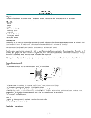 Práctica 63
                                                       MAGNETIZACIÓN

Objetivo:
Mostrar algunas formas de magnetización y determinar factores que influyen en la desmagnetización de un material.

Material:
1 núcleo
1 clavo
1 imán
1 lámpara de alcohol
1 limalla de hierro
1 solenoide
Fuente de alimentación
2 conexiones caimán
2 Conexión banana

Introducción:
Los átomos en un material magnético se agrupan en regiones magnéticas microscópicas llamadas dominios. Se considera que
todos los átomos dentro de este dominio están magnéticamente polarizados a lo largo del eje cristalino.

En un material no magnetizado los dominios, están orientados en direcciones al azar.

Esta teoría del magnetismo es muy amplia y útil, ya que ofrece una explicación de muchos efectos magnéticos observados en el
material. Por ejemplo, una barra de hierro no magnetizada puede transformarse en un imán simplemente sosteniéndolo cerca de
otro imán o en contacto con el. Este proceso se llama inducción magnética.

El magnetismo inducido suele ser temporal y cuando el campo se suprime paulatinamente los dominios se vuelven a desorientar.


Desarrollo experimental:
Parte l
1) Preparar el solenoide para ser conectado en la fuente de alimentación.




2) Observación: no mantenga, el solenoide conectado a la fuente durante mucho tiempo.
3) Coloque el clavo dentro del solenoide y espere algún tiempo.
4) Aproxime el clavo a la limalla de hierro y verifique si está magnetizado.
5) Someta este cuerpo a los choques mecánicos y compruebe si el cuerpo se desmagnetizó, aproximándolo a la limalla de hierro.
6) Magnetice el cuerpo nuevamente y sométalo a la acción del calor, utilizando de la lamparilla.
7) Aproxime la limalla de hierro.

Parte II
1) Tome un pedazo de hierro e imántelo, por frotación, con un imán.
2) Repita los procedimientos 3, 4 y 5


Resultados y conclusiones:




                                                                      120
 