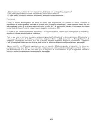 1. Cuándo calentamos un pedazo de hierro magnetizado, ¿Qué sucede con sus propiedades magnéticas?
2. ¿Por qué las propiedades de un cuerpo son eliminadas cuando este es calentado?
3. ¿De qué manera los choques mecánicos influyen en la desmagnetización de un material?

Comentarios

Cuando un material ferromagnético (un pedazo de hierro) sufre magnetización, sus dominios se alinean, ocurriendo el
acoplamiento de muchos dominios, resultando en un imán único, de mayores dimensiones y campo magnético intenso. Por otro
lado, cuando este pedazo de hierro sufre desmagnetización, los polos N y S de sus dominios se atraen recíprocamente, sin ninguna
orientación predominante, haciendo con que el campo magnético resultante sea débil.

En el caso de que sometamos un material magnetizado, a los choques mecánicos, veremos que el mismo perderá sus propiedades
magnéticas, lo mismo ocurrira cuando lo calentamos.

Tanto en uno como en otro caso, provocamos un aumento general en la vibración de los átomos y dominios del material y, en
consecuencia, favorecemos el desaliño de sus dominios magnéticos. Como resultado promovemos su desmagnetización. A la
temperatura anteriormente mencionada, de la cual un material pierde sus propiedades magnéticas es denominada “Temperatura
Curie” y corresponde al límite práctico en que se puede utilizar un imán en un dispositivo cualquiera (eléctrico, por ejemplo).

Algunos materiales son difíciles de magnetizar, mas, una vez imantados difícilmente pierden la imantación – los imanes son
permanentes como el acero duro. Ya otros materiales son de imantación prácticamente instantánea, pero también la pierden con
gran facilidad (como en el caso del acero dulce) y ese es muy usado en los electroimanes, en que el magnetismo necesita ser
activado o desactivado rápidamente (llaves magnéticas, por ejemplo).




                                                                   121
 