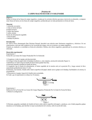 Práctica 64
                                   CAMPO MAGNÉTICO DE UN SOLENOIDE
Objetivo:
Definir la forma de las líneas de campo magnético, creadas por la corriente eléctrica que pasa a través de un solenoide, y comparar
estas líneas de fuerza con las líneas de campo magnético, producidas por un imán permanente en forma de barra.

Material:
1 solenoide con núcleo
1 imán en forma de barra
Limalla de hierro
2 cables tipo banana
2 cables caimán
Fuente de alimentación regulable
1 hoja de papel
1 bandeja de plástico

Introducción:
En 1820 el físico dinamarqués Han Christian Oersted, descubrió una relación entre fenómenos magnéticos y eléctricos. En sus
experimentos, notó que todo conductor al ser recorrido por cargas, crea en su entorno, un campo magnético.
Cuando un conductor, es enrollado en forma de solenoide o bobina, este efecto magnético, generado por la corriente eléctrica, es
reforzado.

Desarrollo experimental:
Experimento 1
Forma De Las Líneas De Campo Producidas Por Un Solenoide

1) Asegúrese si todo el equipo está desconectado.
2) Coloque la hoja de papel sobre la bandeja de plástico y, este conjunto, encima del solenoide (Figura 1).
3) Distribuya en toda la hoja la limalla de hierro hasta quedar bien fina.
4) Derrame pequeña cantidad de limalla de hierro.
5) Asegúrese, que la fuente de alimentación, el botón regulable de la tensión esté en la posición 0% y luego conecte la llave
aumentando gradualmente hasta 12 volts.
6) Derrame, nuevamente, limalla sobre toda la superficie del papel, dando suaves golpes en la bandeja, facilitándole a la misma, la
acomodación.
7) Desconecte el equipo, luego de la limalla estar acomodada.
8) Cuide que el experimento no rebase los 10 minutos.




                                                             Figura 1

Experimento 2
Definición De La Forma De Las Líneas De Campo Magnético Producido Por Un Imán En Forma De Barra.
1) Monte la configuración.




                                                             Figura 2
2) Derrame, pequeñas cantidades de limalla de hierro sobre toda la superficie del papel, y produzca, con el dedo pequeños golpes
mecánicos en la bandeja, para facilitar la mejor acomodación de la misma, sobre la acción del imán.




                                                                    122
 