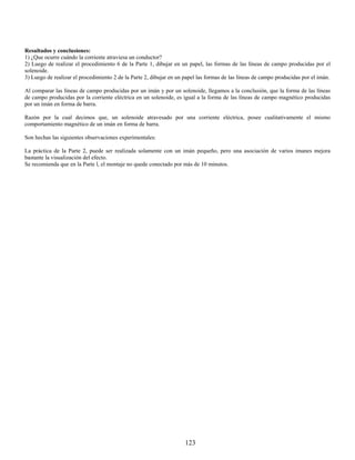 Resultados y conclusiones:
1) ¿Que ocurre cuándo la corriente atraviesa un conductor?
2) Luego de realizar el procedimiento 6 de la Parte 1, dibujar en un papel, las formas de las líneas de campo producidas por el
solenoide.
3) Luego de realizar el procedimiento 2 de la Parte 2, dibujar en un papel las formas de las líneas de campo producidas por el imán.

Al comparar las líneas de campo producidas por un imán y por un solenoide, llegamos a la conclusión, que la forma de las líneas
de campo producidas por la corriente eléctrica en un solenoide, es igual a la forma de las líneas de campo magnético producidas
por un imán en forma de barra.

Razón por la cual decimos que, un solenoide atravesado por una corriente eléctrica, posee cualitativamente el mismo
comportamiento magnético de un imán en forma de barra.

Son hechas las siguientes observaciones experimentales:

La práctica de la Parte 2, puede ser realizada solamente con un imán pequeño, pero una asociación de varios imanes mejora
bastante la visualización del efecto.
Se recomienda que en la Parte l, el montaje no quede conectado por más de 10 minutos.




                                                                     123
 