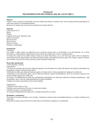 Práctica 65
                         TRANSFORMACIÓN DE ENERGÍA SOLAR A ELECTRICA

Objetivo:
Conocer como se genera la electricidad a través de celdas fotovoltaicas, visualizar como varia la energía eléctrica generada por la
celda solar respecto a la intensidad luminosa.
Reconocer la energía solar como una seria alternativa de energía eléctrica.

Material:
Celda solar de 4.5 V
Motor
Propela
Conjunto de focos de diferentes watts
Cables de conexión
Base para focos
Base de motor
Sensor de voltaje
Interfase y computadora

Introducción
Celda Solar
Las células o celdas solares son dispositivos que convierten energía solar en electricidad, ya sea directamente vía el efecto
fotovoltaico, o indirectamente mediante la previa conversión de energía solar a calor o a energía química.
La forma más común de las celdas solares se basa en el efecto fotovoltaico, en el cual la luz que incide sobre un dispositivo
semiconductor de dos capas produce una diferencia del fotovoltaje o del potencial entre las capas. Este voltaje es capaz de conducir
una corriente a través de un circuito externo de modo de producir trabajo útil.

Desarrollo experimental:
1) Procedimiento interfase
Experimento 1
1) Conecte los caimanes del sensor de voltaje directamente a las terminales de la celda solar durante este tiempo la celda debe estar
protegida de cualquier elemento emisor de luz.
2) Descubra la celda y por medio del software registre en tiempo real los valores generados de voltaje por la celda solar.
3) Haciendo uso de la fuente de poder y de los cables de conexión, conecte una bombilla de 40 W, en el extremo contrario de la
mesa de trabajo respecto de la celda solar.
4) Acerque la bombilla hacia la celda solar gradualmente registrándose los valores por medio de la interfase esperando por cada
acercamiento que el valor de voltaje generado por la celda se estabilice.
5) Repita este mismo experimento con las otras bombillas.

Experimento 2
1) Monte el motor sobre su base.
2) Realice una conexión entre el motor y la celda solar cubierta.
3) Realice los pasos 3 del experimento 1.
4) Acerque la bombilla hacia la celda solar y verifique la reacción en el motor.

Resultados y conclusiones:
Por medio de los datos obtenidos con la interfase determine la relación entre la intensidad luminosa y el voltaje recibidos por la
celda solar.
Desarrolla un ensayo acerca del uso de la celda solar como alternativa energética no contaminante.




                                                                      124
 