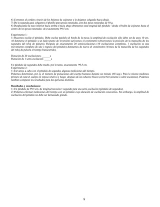 6) Corremos el cordón a través de los bulones de cojinetes y lo dejamos colgando hacia abajo.
7) De la segunda gaza colgamos el platillo para pesas ranuradas, con dos pesas ranuradas de 50 g.
8) Desplazando la nuez inferior hacia arriba o hacia abajo obtenemos una longitud del péndulo –desde el bulón de cojinetes hasta el
centro de los pesas ranuradas- de exactamente 99,5 cm.

Experimento 1:
1) Hacemos oscilar el péndulo. Debe oscilar paralelo al borde de la mesa; la amplitud de oscilación sólo debe ser de unos 10 cm.
Al detenerse el péndulo a un lado (punto de inversión) activamos el cronómetro (observamos la posición de la manecilla de los
segundos del reloj de pulsera). Después de exactamente 20 semioscilaciones (10 oscilaciones completas, 1 oscilación es una
movimiento completo de ida y regreso del péndulo) detenemos de nuevo el cronómetro (Vemos de la manecilla de los segundos
del reloj de pulsera el tiempo transcurrido).

Duración de 20 oscilaciones: ______s
Duración de 1 semi-oscilación: _____s

Un péndulo de segundos debe medir, por lo tanto, exactamente 99,5 cm.
Experimento 2:
1) Llevamos a cabo con el péndulo de segundos algunas mediciones del tiempo.
Podemos determinar, por ej. el número de pulsaciones del cuerpo humano durante un minuto (60 seg.). Para lo mismo medimos
primero al estar el cuerpo en reposo relativo y luego después de un esfuerzo físico (correr brevemente o subir escalones). Podemos
también comparar los resultados para dos personas distintas.

Resultados y conclusiones:
1) Un péndulo de 99,5 cm. de longitud necesita 1 segundo para una semi-oscilación (péndulo de segundos).
2) Podemos efectuar mediciones del tiempo con un péndulo cuya duración de oscilación conocemos. Sin embargo, la amplitud de
oscilación del péndulo no debe ser demasiado grande.




                                                                    8
 