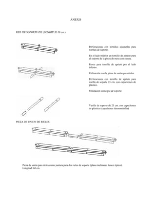 ANEXO



RIEL DE SOPORTE-PIE (LONGITUD:30 cm.)




                                                                     Perforaciones con tornillos ajustables para
                                                                     varillas de soporte.

                                                                     En el lado inferior un tornillo de apriete para
                                                                     el soporte de la pinza de mesa con ranura.

                                                                     Rosca para tornillo de apriete por el lado
                                                                     inferior.

                                                                     Utilización con la pieza de unión para rieles.

                                                                     Perforaciones con tornillo de apriete para
                                                                     varilla de soporte 25 cm. con capuchones de
                                                                     plástico.

                                                                     Utilización como pie de soporte




                                                                     Varilla de soporte de 25 cm. con capuchones
                                                                     de plástico (capuchones desmontables)




PIEZA DE UNION DE RIELES




    Pieza de unión para rieles como juntura para dos rieles de soporte (plano inclinado, banco óptico).
    Longitud: 60 cm.
 