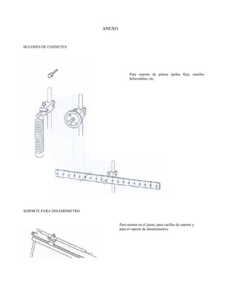 ANEXO



BULONES DE COJINETES




                                         Para soporte de poleas (polea fija), muelles
                                         helicoidales, etc.




SOPORTE PARA DINAMÓMETRO


                                   Para montar en el jinete, para varillas de soporte y
                                   para el soporte de dinamómetros.
 
