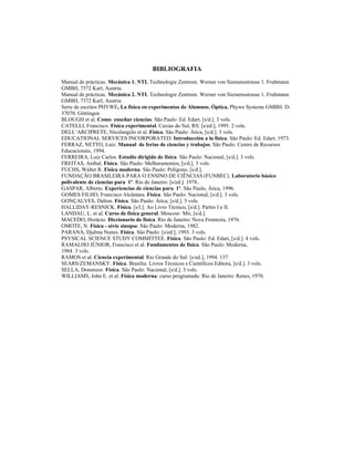 BIBLIOGRAFIA
Manual de prácticas. Mecánica 1. NTL Technologie Zentrum. Werner von Siemensstrasse 1. Fruhmann
GMBH, 7372 Karl, Austria.
Manual de prácticas. Mecánica 2. NTL Technologie Zentrum. Werner von Siemensstrasse 1. Fruhmann
GMBH, 7372 Karl, Austria
Serie de escritos PHYWE, La física en experimentos de Alumnos. Óptica, Phywe Systeme GMBH. D-
37070. Göttingen
BLOUGH et al. Como enseñar ciencias. São Paulo: Ed. Edart, [s/d.]. 3 vols.
CATELLI, Francisco. Física experimental. Caxias do Sul, RS: [s/ed.], 1995. 2 vols.
DELL’ARCIPRETE, Nicolangelo et al. Física. São Paulo: Ática, [s/d.]. 3 vols.
EDUCATIONAL SERVICES INCORPORATED. Introducción a la física. São Paulo: Ed. Edart, 1973.
FERRAZ, NETTO, Luiz. Manual de ferias de ciencias y trabajos. São Paulo: Centro de Recursos
Educacionais, 1994.
FERREIRA, Luiz Carlos. Estudio dirigido de física. São Paulo: Nacional, [s/d.]. 3 vols.
FREITAS, Aníbal. Física. São Paulo: Melhoramentos, [s/d.]. 3 vols.
FUCHS, Walter R. Física moderna. São Paulo: Polígono, [s/d.].
FUNDAÇÃO BRASILEIRA PARA O ENSINO DE CIÊNCIAS (FUNBEC). Laboratorio básico
polivalente de ciencias para 1º. Rio de Janeiro: [s/ed.]. 1978..
GASPAR, Alberto. Experiencias de ciencias para 1º. São Paulo, Ática, 1996.
GOMES FILHO, Francisco Alcântara. Física. São Paulo: Nacional, [s/d.]. 3 vols.
GONÇALVES, Dalton. Física. São Paulo: Ática, [s/d.]. 5 vols.
HALLIDAY-RESNICK. Física. [s/l.]: Ao Livro Técnico, [s/d.]. Partes I e II.
LANDAU, L. et al. Curso de física general. Moscow: Mir, [s/d.].
MACEDO, Horácio. Diccionario de física. Rio de Janeiro: Nova Fronteira, 1976.
OMOTE, N. Física - série sinopse. São Paulo: Moderna, 1982.
PARANÁ, Djalma Nunes. Física. São Paulo: [s/ed.], 1993. 3 vols.
PSYSICAL SCIENCE STUDY COMMITTEE. Física. São Paulo: Ed. Edart, [s/d.]. 4 vols.
RAMALHO JÚNIOR, Francisco et al. Fundamentos de física. São Paulo: Moderna,
1984. 3 vols.
RAMOS et al. Ciencia experimental. Rio Grande do Sul: [s/ed.], 1994. 137
SEARS/ZEMANSKY. Física. Brasília: Livros Técnicos e Científicos Editora, [s/d.]. 3 vols.
SELLA, Dononzor. Física. São Paulo: Nacional, [s/d.]. 3 vols.
WILLIAMS, John E. et al. Física moderna: curso programado. Rio de Janeiro: Renes, 1970.
 