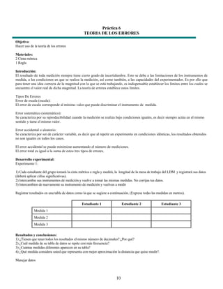 Práctica 6
                                                TEORIA DE LOS ERRORES
Objetivo:
Hacer uso de la teoría de los errores

Materiales:
2 Cinta métrica
1 Regla

Introducción:
El resultado de toda medición siempre tiene cierto grado de incertidumbre. Esto se debe a las limitaciones de los instrumentos de
medida, a las condiciones en que se realiza la medición, así como también, a las capacidades del experimentador. Es por ello que
para tener una idea correcta de la magnitud con la que se está trabajando, es indispensable establecer los límites entre los cuales se
encuentra el valor real de dicha magnitud. La teoría de errores establece estos límites.

Tipos De Errores
Error de escala (escala):
El error de escala corresponde al mínimo valor que puede discriminar el instrumento de medida.

Error sistemático (sistemático):
Se caracteriza por su reproducibilidad cuando la medición se realiza bajo condiciones iguales, es decir siempre actúa en el mismo
sentido y tiene el mismo valor.

Error accidental o aleatorio:
Se caracteriza por ser de carácter variable, es decir que al repetir un experimento en condiciones idénticas, los resultados obtenidos
no son iguales en todos los casos.

El error accidental se puede minimizar aumentando el número de mediciones.
El error total es igual a la suma de estos tres tipos de errores.

Desarrollo experimental:
Experimento 1:

1) Cada estudiante del grupo tomará la cinta métrica o regla y medirá, la longitud de la mesa de trabajo del LDM y registrará sus datos
(deberá aplicar cifras significativas).
2) Intercambie sus instrumentos de medición y vuelve a tomar las mismas medidas. No corrijas tus datos.
3) Intercambien de nuevamente su instrumento de medición y vuelvan a medir

Registrar resultados en una tabla de datos como la que se sugiere a continuación. (Exprese todas las medidas en metros).


                                               Estudiante 1                 Estudiante 2               Estudiante 3
             Medida 1
             Medida 2
             Medida 3

Resultados y conclusiones:
1) ¿Tienen que tener todos los resultados el mismo número de decimales? ¿Por qué?
2) ¿Cuál medida de su tabla de datos se repite con más frecuencia?
3) ¿Cuántas medidas diferentes aparecen en su tabla?
4) ¿Qué medida considera usted que representa con mejor aproximación la distancia que quiso medir?.

Manejar datos



                                                                       10
 