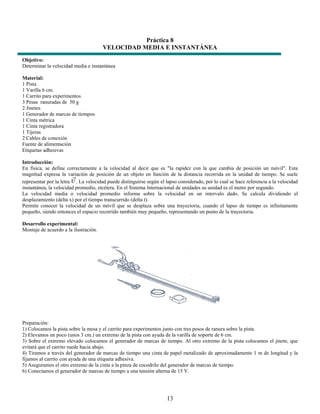 Práctica 8
                                       VELOCIDAD MEDIA E INSTANTÁNEA
Objetivo:
Determinar la velocidad media e instantánea

Material:
1 Pista
1 Varilla 6 cm.
1 Carrito para experimentos
3 Pesas ranuradas de 50 g
2 Jinetes
1 Generador de marcas de tiempos
1 Cinta métrica
1 Cinta registradora
1 Tijeras
2 Cables de conexión
Fuente de alimentación
Etiquetas adhesivas

Introducción:
En física, se define correctamente a la velocidad al decir que es "la rapidez con la que cambia de posición un móvil". Esta
magnitud expresa la variación de posición de un objeto en función de la distancia recorrida en la unidad de tiempo. Se suele
representar por la letra . La velocidad puede distinguirse según el lapso considerado, por lo cual se hace referencia a la velocidad
instantánea, la velocidad promedio, etcétera. En el Sistema Internacional de unidades su unidad es el metro por segundo.
La velocidad media o velocidad promedio informa sobre la velocidad en un intervalo dado. Se calcula dividiendo el
desplazamiento (delta x) por el tiempo transcurrido (delta t).
Permite conocer la velocidad de un móvil que se desplaza sobre una trayectoria, cuando el lapso de tiempo es infinitamente
pequeño, siendo entonces el espacio recorrido también muy pequeño, representando un punto de la trayectoria.

Desarrollo experimental:
Montaje de acuerdo a la ilustración.




Preparación:
1) Colocamos la pista sobre la mesa y el carrito para experimentos junto con tres pesos de ranura sobre la pista.
2) Elevamos un poco (unos 3 cm.) un extremo de la pista con ayuda de la varilla de soporte de 6 cm.
3) Sobre el extremo elevado colocamos el generador de marcas de tiempo. Al otro extremo de la pista colocamos el jinete, que
evitará que el carrito ruede hacia abajo.
4) Tiramos a través del generador de marcas de tiempo una cinta de papel metalizado de aproximadamente 1 m de longitud y la
fijamos al carrito con ayuda de una etiqueta adhesiva.
5) Aseguramos el otro extremo de la cinta a la pinza de cocodrilo del generador de marcas de tiempo.
6) Conectamos el generador de marcas de tiempo a una tensión alterna de 15 V.




                                                                     13
 