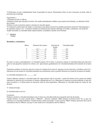7) Deslizamos el carro completamente hasta el generador de marcas. Directamente frente al carro colocamos un jinete sobre la
pista para que lo detenga.

Experimento 1:
1) Ponemos la tecla en 100 ms.
2) Retirar el jinete que está junto al carrito. Este rueda aceleradamente, debido a que la pista está inclinada, y es detenido al final
por el jinete.
4) Poner la tecla en posición central y retiramos la cinta del soporte.
5) Tomamos la cuarta marca de tiempo y la marcamos como punto inicial de las medidas posteriores (marca D). Denominamos a
las siguientes marcas 1,2,3.. .8.entonces medimos las distancias previamente indicadas en la tabla y calculamos, con ayuda del
tiempo necesitado, la velocidad media respectivamente. La podemos calcular con la fórmula:

v = distancia
    Tiempo


Resultados y conclusiones:

                             Marca         Distancia de la marca        Intervalo de       Velocidad media
                                                                           tiempo
                                8       ______cm.=_______m                   0.8 s       _____m/s
                                6       ______cm=_______m                    0.6 s       _____m/s
                                4       ______cm=_______m                    0.4 s       _____m/s
                                3       ______cm=_______m                    0.3 s       _____m/s
                                2       ______cm=_______m                    0.2 s       _____m/s
                                1       ______cm=_______m                    0.1 s       _____m/s

El carrito se mueve aceleradamente y la velocidad aumenta. Por lo tanto, si queremos calcular la velocidad media para intervalos
cada vez más pequeños tomamos los valores y los aproximamos gradualmente a la velocidad instantánea del momento de la marca
0.

Finalmente medimos el intervalo antes de la marca 0 y después de la marca 0, sumamos los dos intervalos y dividimos entre 0,2 s.
obtenemos de esta manera la velocidad instantánea tan exactamente como es posible obtenerla con ayuda de los puntos de medida.

La velocidad instantánea es de _________m/s.

Todavía debemos calcular la velocidad media del vagón durante todo el recorrido. A partir del número de los puntos de medida
obtenemos la duración del movimiento (el número multiplicado por 0,1s). Obtenemos la distancia recorrida midiendo el intervalo
entre el primero y el último punto de marcación sobre la cinta registradora. Obtenemos la velocidad media por medio de una
división.

V= distancia/tiempo.

la velocidad media es de m/s.

Conclusión
Podemos calcular la velocidad instantánea como si fuera una velocidad media de un pequeño intervalo de tiempo.
Cuando decimos "el coche marcha ahora a 100km/h", ¿Recorre realmente 100km durante la próxima hora? No, ya que nos
referimos a la velocidad instantánea. Cuando decimos, hemos necesitado 1 h para recorrer 100km" tampoco queremos decir que la
velocidad ha sido de 100km/h, sino que el valor medio de la velocidad ha sido de 100km/h.




                                                                        14
 