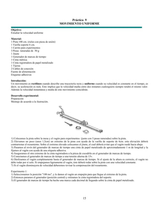 Práctica 9
                                              MOVIMIENTO UNIFORME
Objetivo:
Estudiar la velocidad uniforme

Material:
1 Pista 100 cm. (rieles con pieza de unión)
1 Varilla soporte 6 cm.
1 Carrito para experimentos
3 Pesas ranuradas de 50 g
1 Jinete
1 Generador de marcas de tiempo
1 Cinta métrica
1 Cinta registradora de papel metalizado
1 Tijeras
2 Cables de conexión
Fuente de alimentación
Etiquetas adhesivas

Introducción:
Un movimiento es rectilíneo cuando describe una trayectoria recta y uniforme cuando su velocidad es constante en el tiempo, es
decir, su aceleración es nula. Esto implica que la velocidad media entre dos instantes cualesquiera siempre tendrá el mismo valor.
Además la velocidad instantánea y media de este movimiento coincidirán.

Desarrollo experimental:
Preparación
Montaje de acuerdo a la ilustración.




1) Colocamos la pista sobre la mesa y el vagón para experimentos (junto con 3 pesas ranuradas) sobre la pista.
2) Elevamos un poco (unos 1,5cm) un extremo de la pista con ayuda de la varilla de soporte de 6cm. esta elevación deberá
contrarrestar el rozamiento. Sobre el extremo elevado colocamos el jinete, el cual deberá evitar que el vagón ruede hacia abajo.
3) Pasamos al revés del generador de marcas de tiempo una cinta de papel metalizado de aproximadamente 1 m de longitud y la
fijamos al vagón con ayuda de una etiqueta adhesiva.
4) Aseguramos el otro extremo de la cinta registradora a la pinza de cocodrilo en el generador de marcas de tiempo.
5) Conectamos el generador de marcas de tiempo a una tensión alterna de 15v.
6) Deslizamos el vagón completamente hasta el generador de marcas de tiempo. Si el ajuste de la altura es correcto, el vagón no
debe rodar por sí solo. Si empujamos ligeramente el vagón, éste deberá rodar sobre la pista con una velocidad constante.
7) Si el vagón disminuyera de velocidad deberemos revisar la compensación del rozamiento.

Experimento 1:
1) Seleccionamos la posición "100 ms", y le damos al vagón un empujón para que llegue al extremo de la pista.
2) Entonces paramos el generador (posición central) y retiramos la cinta registradora del soporte.
3) El generador de marcas de tiempo ha hecho una marca cada decimal de Segundo sobre la cinta de papel metalizado.




                                                                    15
 
