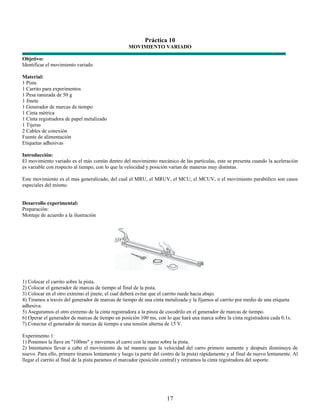 Práctica 10
                                                   MOVIMIENTO VARIADO

Objetivo:
Identificar el movimiento variado

Material:
1 Pista
1 Carrito para experimentos
1 Pesa ranurada de 50 g
1 Jinete
1 Generador de marcas de tiempo
1 Cinta métrica
1 Cinta registradora de papel metalizado
1 Tijeras
2 Cables de conexión
Fuente de alimentación
Etiquetas adhesivas

Introducción:
El movimiento variado es el más común dentro del movimiento mecánico de las partículas, este se presenta cuando la aceleración
es variable con respecto al tiempo, con lo que la velocidad y posición varían de maneras muy distintas.

Este movimiento es el mas generalizado, del cual el MRU, el MRUV, el MCU, el MCUV, o el movimiento parabólico son casos
especiales del mismo.


Desarrollo experimental:
Preparación:
Montaje de acuerdo a la ilustración




1) Colocar el carrito sobre la pista.
2) Colocar el generador de marcas de tiempo al final de la pista.
3) Colocar en el otro extremo el jinete, el cual deberá evitar que el carrito ruede hacia abajo.
4) Tiramos a través del generador de marcas de tiempo de una cinta metalizada y la fijamos al carrito por medio de una etiqueta
adhesiva.
5) Aseguramos el otro extremo de la cinta registradora a la pinza de cocodrilo en el generador de marcas de tiempo.
6) Operar el generador de marcas de tiempo en posición 100 ms, con lo que hará una marca sobre la cinta registradora cada 0.1s.
7) Conectar el generador de marcas de tiempo a una tensión alterna de 15 V.

Experimento 1:
1) Ponemos la llave en "100ms" y movemos el carro con la mano sobre la pista.
2) Intentamos llevar a cabo el movimiento de tal manera que la velocidad del carro primero aumente y después disminuya de
nuevo. Para ello, primero tiramos lentamente y luego (a partir del centro de la pista) rápidamente y al final de nuevo lentamente. Al
llegar el carrito al final de la pista paramos el marcador (posición central) y retiramos la cinta registradora del soporte.




                                                                     17
 