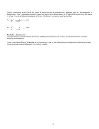 Primero tomamos de la parte inicial dos puntos de marcación que se encuentren muy próximos entre sí y determinaremos la
distancia entre ellos. Luego escogeremos dos puntos que posean mayor distancia entre sí. El intervalo de tiempo entre dos marcas
es 0,1 seg. A partir de la distancia medida y del tiempo calcularemos para ambos casos la velocidad.

V1 = s =           m =_____m/s
     m         0.1 s


V2 = s =           m =_____m/s
     m         0.1 s


Resultados y Conclusiones:
En un movimiento acelerado aumenta el intervalo entre los puntos de marcación, mientras que en un movimiento retardado
disminuye dicho intervalo.

En este experimento el carrito lleva a cabo un movimiento en el cual en intervalos de tiempo iguales no recorre distancias iguales.
A este tipo de movimiento lo llamamos "movimiento variado".




                                                                     18
 