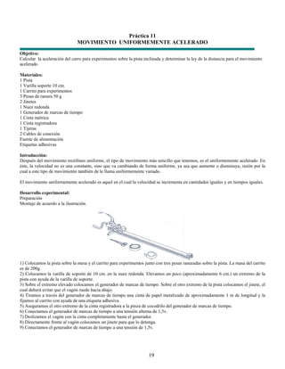 Práctica 11
                               MOVIMIENTO UNIFORMEMENTE ACELERADO
Objetivo:
Calcular la aceleración del carro para experimentos sobre la pista inclinada y determinar la ley de la distancia para el movimiento
acelerado

Materiales:
1 Pista
1 Varilla soporte 10 cm.
1 Carrito para experimentos
3 Pesas de ranura 50 g
2 Jinetes
1 Nuez redonda
1 Generador de marcas de tiempo
1 Cinta métrica
1 Cinta registradora
1 Tijeras
2 Cables de conexión
Fuente de alimentación
Etiquetas adhesivas

Introducción:
Después del movimiento rectilíneo uniforme, el tipo de movimiento más sencillo que tenemos, es el uniformemente acelerado. En
éste, la velocidad no es una constante, sino que va cambiando de forma uniforme, ya sea que aumente o disminuya; razón por la
cual a este tipo de movimiento también de le llama uniformemente variado.

El movimiento uniformemente acelerado es aquel en el cual la velocidad se incrementa en cantidades iguales y en tiempos iguales.

Desarrollo experimental:
Preparación
Montaje de acuerdo a la ilustración.




1) Colocamos la pista sobre la mesa y el carrito para experimentos junto con tres pesas ranuradas sobre la pista. La masa del carrito
es de 200g.
2) Colocamos la varilla de soporte de 10 cm. en la nuez redonda. Elevamos un poco (aproximadamente 6 cm.) un extremo de la
pista con ayuda de la varilla de soporte.
3) Sobre el extremo elevado colocamos el generador de marcas de tiempo. Sobre el otro extremo de la pista colocamos el jinete, el
cual deberá evitar que el vagón ruede hacia abajo.
4) Tiramos a través del generador de marcas de tiempo una cinta de papel metalizado de aproximadamente 1 m de longitud y la
fijamos al carrito con ayuda de una etiqueta adhesiva.
5) Aseguramos el otro extremo de la cinta registradora a la pinza de cocodrilo del generador de marcas de tiempo.
6) Conectamos el generador de marcas de tiempo a una tensión alterna de 1,5v.
7) Deslizamos el vagón con la cinta completamente hasta el generador.
8) Directamente frente al vagón colocamos un jinete para que lo detenga.
9) Conectamos el generador de marcas de tiempo a una tensión de 1,5v.




                                                                     19
 