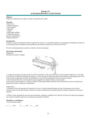 Práctica 12
                                          ACELERACIÓN DE LA GRAVEDAD
Objetivo:
Estudiar la caída libre de un objeto y medir la aceleración de la caída

Material:
1 Riel 50 cm.
1 Platillo portapesas
1 Cinta métrica
1 Marcador
1 Tijeras
1 Rollo papel metálico
2 Cables de conexión
Fuente de alimentación
Etiquetas adhesivas

Introducción:
Cuando un cuerpo cae libremente sobre la superficie de la tierra, su velocidad instantánea va aumentando. Estudiando la manera en
la cual aumenta esta velocidad se ha encontrado una aceleración constante cuyo valor es de 9.8 m/s2.

El valor varía ligeramente de acuerdo a la latitud y altura de cada lugar.

Desarrollo experimental:
Preparación
Montaje de acuerdo a la figura.




1) Sujetar el marcador de tiempos sobre el riel de movimientos, se fija un extremo de una cinta de papel metálico de 1 m de largo
en la pinza de cocodrilo del marcador de tiempos, y el otro extremo se desliza por dentro de éste hasta que sobresalgan unos 10 cm.
2) Se conecta el marcador a la fuente de alimentación. La llave del marcador debe estar en la posición central.
3) En el extremo libre de la cinta de papel se sujeta, pegando una etiqueta adhesiva, el porta pesas.
4) Se sujeta la cinta de papel y se tensa con la mano. El porta pesas debe encontrarse fuera del borde de la mesa, de manera que
pueda caer al suelo al comenzar el experimento.

Experimento:
1) Ponemos la llave del marcador en la posición n 10 ms y al mismo tiempo liberamos la cinta. El porta pesas cae al suelo y
arrastra la cinta a través del marcador. Entonces volvemos a desconectar el marcador (posición central) y quitamos la cinta de su
sujeción.

2) Sobre la cinta, partiendo de una marca de las primeras, contamos y señalamos tres series de 10 marcas de manera que tengamos
tres caminos recorridos cada uno en una décima de segundo (10x10ms).

Resultados y conclusiones:
Los tres caminos miden:

s 1= _____ mm,         s2= _____mm,      s3= _____mm




                                                                          21
 