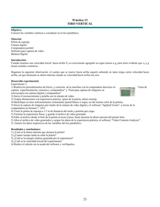 Práctica 13
                                                       TIRO VERTICAL
Objetivo:
Conocer las variables cinéticas a considerar en el tiro parabólico.

Material:
Pelota de esponja
Cámara digital
Computadora portátil
Software para captura de video.
Balanza Digital

Introducción:
Cuando tenemos una velocidad inicial hacia arriba V0 es conveniente agregarle un signo menos a g, para tener evidente que v0 y g
tienen sentidos contrarios.

Hagamos la siguiente observación: el cuerpo que se mueve hacia arriba seguirá subiendo en tanto tenga cierta velocidad hacia
arriba, así que alcanzará su altura máxima cuando su velocidad hacia arriba sea cero.

Desarrollo experimental:
Experimento 1:
1) Realiza los procedimientos de Inicio, y conexión de la interfase con la computadora descritos en                     “Guía de
captura experimentación, sensores y computadora” y “Guía para captura de imágenes en
microscopia con cámara digital y computadora”
2) Inicie el reconocimiento y prueba con la cámara de video.
3) Asigne dimensiones a la experiencia práctica (peso de la pelota, altura exacta).
4) Identifique un área suficientemente contrastante (pared blanca o negra, no del mismo color de la pelota).
5) Inicie la captura de imágenes por medio de la cámara de video digital y el software “Applied Visión”, a través de la
computadora en formato *. AVI.
4) Tome la pelota de esponja a 1.5 m de distancia del suelo y permita que caiga.
5) Termine la experiencia física, y guarde el archivo de video generado.
4) Edite el archivo desde el bote de la pelota al tocar el piso, hasta alcanzar la altura máxima del primer bote.
5) Abra el archivo de video generados y cargue los datos de la experiencia práctica, al software “Video Contents Analyzer”.
5) Genere los datos respectivos de las variables del tiro parabólico.

Resultados y conclusiones:
1) ¿Cual es la altura máxima que alcanza la pelota?
2) ¿Cuanto tiempo tarda en subir la pelota?
3) ¿Cuál es la energía cinética generada por la experiencia?
4) ¿Cuál es la velocidad inicial del experimento?
4) Realice el cálculo sin la ayuda del software y verifíquelos.




                                                                      23
 
