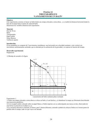 Práctica 14
                                               TIRO PARABÓLICO
                                           “LANZAMIENTO DE UN BALÍN”
Objetivo:
Este experimento consiste en lanzar un balín desde una rampa colocada a cierta altura, y se medirá la distancia horizontal desde la
base de la rampa hasta el punto de caída del balín.
Determinar las variables dinámicas del experimento.

Material:
Riel de 30 cm.
Balín
Transportador
Papel carbón
Hojas Blancas
Varilla de soporte

Introducción:
El tiro parabólico se compone de 2 movimientos simultáneos: uno horizontal con velocidad constante y otro vertical con
movimiento uniformemente acelerado, que es afectado por la aceleración de la gravedad y se expresa en función del tiempo.

Desarrollo experimental:
Preparación

1) Montaje de acuerdo a la figura.




                                           Lanzamiento del balín mediante plano inclinado
Experimento 1:
1) Sobre una rampa colocada a cierta altura se coloca un balín, el cual desliza y, al abandonar la rampa cae libremente describiendo
una trayectoria parabólica.
2) Con un papel carbón colocado sobre un papel blanco, el balín imprime con su caída dejando una marca en éste, observando de
esta forma su posición en el plano (x, y),
3) La secuencia descrita se realizará, al menos, para 5 alturas diferentes, teniendo cuidado de colocar el balín en el mismo punto de
partida sobre la rampa, cada vez que vaya a ser lanzado.




                                                                      24
 