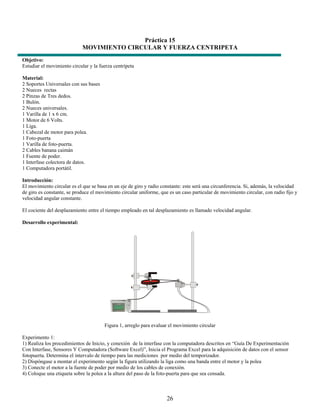 Práctica 15
                             MOVIMIENTO CIRCULAR Y FUERZA CENTRIPETA
Objetivo:
Estudiar el movimiento circular y la fuerza centrípeta

Material:
2 Soportes Universales con sus bases
2 Nueces rectas
2 Pinzas de Tres dedos.
1 Bulón.
2 Nueces universales.
1 Varilla de 1 x 6 cm.
1 Motor de 6 Volts.
1 Liga.
1 Cabezal de motor para polea.
1 Foto-puerta
1 Varilla de foto-puerta.
2 Cables banana caimán
1 Fuente de poder.
1 Interfase colectora de datos.
1 Computadora portátil.

Introducción:
El movimiento circular es el que se basa en un eje de giro y radio constante: este será una circunferencia. Si, además, la velocidad
de giro es constante, se produce el movimiento circular uniforme, que es un caso particular de movimiento circular, con radio fijo y
velocidad angular constante.

El cociente del desplazamiento entre el tiempo empleado en tal desplazamiento es llamado velocidad angular.

Desarrollo experimental:




                                       Figura 1, arreglo para evaluar el movimiento circular

Experimento 1:
1) Realiza los procedimientos de Inicio, y conexión de la interfase con la computadora descritos en “Guía De Experimentación
Con Interfase, Sensores Y Computadora (Software Excel)”, Inicia el Programa Excel para la adquisición de datos con el sensor
fotopuerta. Determina el intervalo de tiempo para las mediciones por medio del temporizador.
2) Dispóngase a montar el experimento según la figura utilizando la liga como una banda entre el motor y la polea
3) Conecte el motor a la fuente de poder por medio de los cables de conexión.
4) Coloque una etiqueta sobre la polea a la altura del paso de la foto-puerta para que sea censada.



                                                                     26
 