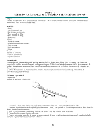 Práctica 16
           ECUACIÓN FUNDAMENTAL DE LA DINÁMICA Y DEFINICIÓN DE NEWTON
Objetivo:
Estudiar la dependencia de la aceleración de la fuerza activa y de la masa a acelerar y conocer la ecuación fundamental de la
dinámica así como la definición de Newton.

Material:
1 Pista
1 Varilla soporte 6 cm.
1 Carrito para experimentos
1 Pesa ranurada de 10 g
3 Pesa ranurada de 50 g
1 porta pesas
2 jinetes
1 polea con estribo
1 generador de marcas de tiempo
1 cinta métrica
1 cinta registradora
1 tijeras
Cordón
2 cables de conexión
Fuente de alimentación
Etiquetas adhesivas

Introducción:
La dinámica es la parte de la física que describe la evolución en el tiempo de un sistema físico en relación a las causas que
provocan los cambios de estado físico y/o estado de movimiento. El objetivo de la dinámica es describir los factores capaces de
producir alteraciones de un sistema físico, cuantificarlos y plantear ecuaciones de movimiento o ecuaciones de evolución para
dicho sistema.
El estudio de la dinámica es prominente en los sistemas mecánicos (clásicos, relativistas o cuánticos), pero también el
termodinámica y electrodinámica

Desarrollo experimental:
Preparación
Montaje de acuerdo a la ilustración.




1) Colocamos la pista sobre la mesa y el vagón para experimentos (junto con 3 pesas ranuradas) sobre la pista.
2) Elevamos un poco un extremo de la pista (aproximadamente 1,5 cm.) con ayuda de la varilla de soporte de 6 cm. Esta elevación
deberá contrarrestar el rozamiento.
3) Sobre el extremo elevado colocamos el jinete, el cual deberá evitar que el vagón ruede hacia abajo.
4) Fijamos la polea en la perforación de la pista.
5) Pasamos a través del generador de marcas de tiempo una cinta de papel metalizado de aproximadamente 1 m de longitud y la
fijamos al vagón con ayuda de una etiqueta adhesiva.




                                                                     28
 
