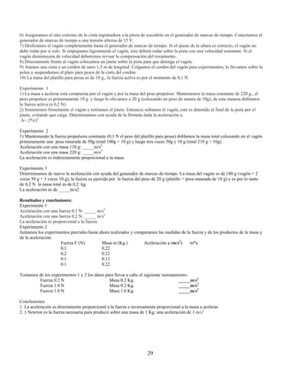 6) Aseguramos el otro extremo de la cinta registradora a la pinza de cocodrilo en el generador de marcas de tiempo. Conectamos el
generador de marcas de tiempo a una tensión alterna de 15 V.
7) Deslizamos el vagón completamente hasta el generador de marcas de tiempo. Si el ajuste de la altura es correcto, el vagón no
debe rodar por sí solo. Si empujamos ligeramente el vagón, éste deberá rodar sobre la pista con una velocidad constante. Si el
vagón disminuyera de velocidad deberemos revisar la compensación del rozamiento.
8) Directamente frente al vagón colocamos un jinete sobre la pista para que detenga el vagón.
9) Atamos una cinta a un cordón de unos 1,5 m de longitud. Colgamos el cordón del vagón para experimentos, lo llevamos sobre la
polea y suspendemos el plato para pesos de la cinta del cordón.
10) La masa del platillo para pesas es de 10 g., la fuerza activa es por el momento de 0,1 N.

Experimento 1
1) La masa a acelerar está compuesta por el vagón y por la masa del peso propulsor. Mantenemos la masa constante de 220 g., el
peso propulsor es primeramente 10 g y luego lo elevamos a 20 g (colocando un peso de ranura de 10g), de esta manera doblamos
la fuerza activa (a 0,2 N).
2) Sostenemos firmemente el vagón y retiramos el jinete. Entonces soltamos el vagón, este es detenido al final de la pista por el
jinete, evitando que caiga. Determinamos con ayuda de la fórmula dada la aceleración a.
 A= 2*s/t2

Experimento 2
1) Manteniendo la fuerza propulsora constante (0,1 N el peso del platillo para pesas) doblamos la masa total colocando en el vagón
primeramente una pesa ranurada de 50g (total 100g + 10 g) y luego tres veces 50g y 10 g (total 210 g + 10g).
Aceleración con una masa 110 g: _____m/s2
Aceleración con una masa 220 g: _____m/s2
La aceleración es indirectamente proporcional a la masa.

Experimento 3
Determinamos de nuevo la aceleración con ayuda del generador de marcas de tiempo. La masa del vagón es de 180 g (vagón + 2
veces 50 g + 3 veces 10 g), la fuerza es ejercida por la fuerza del peso de 20 g (platillo + pesa ranurada de 10 g) y es por lo tanto
de 0,2 N. la masa total es de 0,2 kg.
La aceleración es de _____m/s2

Resultados y conclusiones:
Experimento 1
Aceleración con una fuerza 0,1 N: _____ m/s2
Aceleración con una fuerza 0,2 N: _____ m/s2
La aceleración es proporcional a la fuerza.
Experimento 2
Juntamos los experimentos parciales hasta ahora realizados y comparamos las medidas de la fuerza y de los productos de la masa y
de la aceleración:
                      Fuerza F (N)          Masa m (Kg.)         Aceleración a (m/s2)    m*a
                      0,1                   0,22
                      0,2                   0.22
                      0.1                   0.11
                      0.1                   0.22

Tomamos de los experimentos 1 y 2 los datos para llevar a cabo el siguiente razonamiento:
        Fuerza 0.2 N                          Masa 0.2 Kg.                          _____m/s2
        Fuerza 1.0 N                          Masa 0.2 Kg.                          _____m/s2
        Fuerza 1.0 N                          Masa 1.0 Kg.                          _____m/s2

Conclusiones
1. La aceleración es directamente proporcional a la fuerza e inversamente proporcional a la masa a acelerar.
2. 1 Newton es la fuerza necesaria para producir sobre una masa de 1 Kg. una aceleración de 1 m/s2




                                                                       29
 