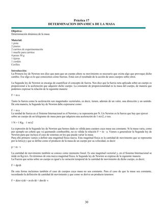 Práctica 17
                                 DETERMINACION DINAMICA DE LA MASA

Objetivo:
Determinación dinámica de la masa

Material:
1 pista
2 jinetes
2 carritos de experimentación
1 muelle para carritos
4 pesas 50 g
1 tijeras
1 cordón
Cerillos

Introducción:
La Primera ley de Newton nos dice que para que un cuerpo altere su movimiento es necesario que exista algo que provoque dicho
cambio. Ese algo es lo que conocemos como fuerzas. Estas son el resultado de la acción de unos cuerpos sobre otros.

La Segunda ley de Newton se encarga de cuantificar el concepto de fuerza. Nos dice que la fuerza neta aplicada sobre un cuerpo es
proporcional a la aceleración que adquiere dicho cuerpo. La constante de proporcionalidad es la masa del cuerpo, de manera que
podemos expresar la relación de la siguiente manera:

F=ma

Tanto la fuerza como la aceleración son magnitudes vectoriales, es decir, tienen, además de un valor, una dirección y un sentido.
De esta manera, la Segunda ley de Newton debe expresarse como:

F=ma
La unidad de fuerza en el Sistema Internacional es el Newton y se representa por N. Un Newton es la fuerza que hay que ejercer
sobre un cuerpo de un kilogramo de masa para que adquiera una aceleración de 1 m/s2, o sea:

1 N = 1 Kg. · 1 m/s2

La expresión de la Segunda ley de Newton que hemos dado es válida para cuerpos cuya masa sea constante. Si la masa varia, como
por ejemplo un cohete que va quemando combustible, no es válida la relación F = m · a. Vamos a generalizar la Segunda ley de
Newton para que incluya el caso de sistemas en los que pueda variar la masa.
Para ello primero vamos a definir una magnitud física nueva. Esta magnitud física es la cantidad de movimiento que se representa
por la letra p y que se define como el producto de la masa de un cuerpo por su velocidad, es decir:

p=m·v

La cantidad de movimiento también se conoce como momento lineal. Es una magnitud vectorial y, en el Sistema Internacional se
mide en Kg·m/s. En términos de esta nueva magnitud física, la Segunda ley de Newton se expresa de la siguiente manera:
La Fuerza que actúa sobre un cuerpo es igual a la variación temporal de la cantidad de movimiento de dicho cuerpo, es decir;

F = dp/dt

De esta forma incluimos también el caso de cuerpos cuya masa no sea constante. Para el caso de que la masa sea constante,
recordando la definición de cantidad de movimiento y que como se deriva un producto tenemos:

F = d(m·v)/dt = m·dv/dt + dm/dt ·v




                                                                   30
 