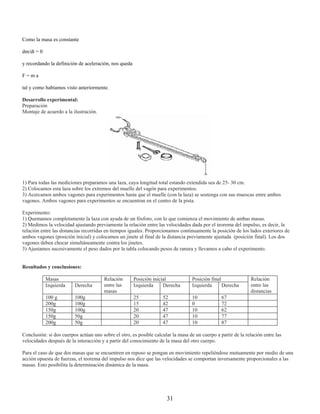 Como la masa es constante

dm/dt = 0

y recordando la definición de aceleración, nos queda

F=ma

tal y como habíamos visto anteriormente.

Desarrollo experimental:
Preparación
Montaje de acuerdo a la ilustración.




1) Para todas las mediciones preparamos una laza, cuya longitud total estando extendida sea de 25- 30 cm.
2) Colocamos esta laza sobre los extremos del muelle del vagón para experimentos.
3) Acercamos ambos vagones para experimentos hasta que el muelle (con la laza) se sostenga con sus muescas entre ambos
vagones. Ambos vagones para experimentos se encuentran en el centro de la pista.

Experimento:
1) Quemamos completamente la laza con ayuda de un fósforo, con lo que comienza el movimiento de ambas masas.
2) Medimos la velocidad ajustando previamente la relación entre las velocidades dada por el teorema del impulso, es decir, la
relación entre las distancias recorridas en tiempos iguales. Proporcionamos continuamente la posición de los lados exteriores de
ambos vagones (posición inicial) y colocamos un jinete al final de la distancia previamente ajustada (posición final). Los dos
vagones deben chocar simultáneamente contra los jinetes.
3) Ajustamos sucesivamente el peso dados por la tabla colocando pesos de ranura y llevamos a cabo el experimento.


Resultados y conclusiones:

            Masas                       Relación       Posición inicial            Posición final               Relación
            Izquierda    Derecha        entre las      Izquierda     Derecha       Izquierda      Derecha       entre las
                                        masas                                                                   distancias
            100 g        100g                          25           52             10            67
            200g         100g                          15           42             0             72
            150g         100g                          20           47             10            62
            150g         50g                           20           47             10            77
            200g         50g                           20           47             10            87

Conclusión: si dos cuerpos actúan uno sobre el otro, es posible calcular la masa de un cuerpo a partir de la relación entre las
velocidades después de la interacción y a partir del conocimiento de la masa del otro cuerpo.

Para el caso de que dos masas que se encuentren en reposo se pongan en movimiento repeliéndose mutuamente por medio de una
acción opuesta de fuerzas, el teorema del impulso nos dice que las velocidades se comportan inversamente proporcionales a las
masas. Esto posibilita la determinación dinámica de la masa.




                                                                      31
 