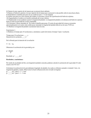 6) Fijamos la nuez superior de tal manera que se proyecte hacia adelante.
7) Fijamos el bulón de cojinetes a la nuez superior de tal manera que se proyecte lo más posible sobre la mesa hacia afuera.
8) Suspendemos el platillo para pesos de un cordón de unos 1.7 m de longitud.
9) Atamos una gaza en el otro extremo del cordón y lo llevamos a través de la perforación del bulón de cojinetes.
10) Enganchamos el cordón en el tornillo moleteado de la nuez inferior.
11) Desplazando la nuez podemos ajustar la longitud del péndulo. La longitud del péndulo es la distancia del bulón de cojinetes
hasta el centro de gravedad de la masa suspendida.
12) Colocamos 2 pesas ranuradas de 50 g sobre el platillo para pesas. El centro de gravedad de la masa se encuentra
aproximadamente en el centro entre ambas pesas ranuradas la longitud del péndulo debe de ser de unos 70-90 cm.
13) Medimos la longitud del péndulo exactamente hasta los mm.

Experimento 1:
1) Medimos el tiempo para 10 oscilaciones y calculamos a partir del mismo el tiempo T para 1 oscilación.

Tiempo para 10 oscilaciones:_____s
Duración de la oscilación:_____s

De la fórmula para la duración de la oscilación

T = 2π I/g

Obtenemos la aceleración de la gravedad g con

g = 4*π2*l
      T2

Resultado: g = _____m/s2

Resultados y conclusiones:

Por medio de un péndulo de hilo, con longitud de péndulo conocida, podemos calcular la aceleración de la gravedad. El valor
exacto es de 9.81 m/s2

Calculamos la aceleración de la gravedad para longitudes de péndulo, las cuales se obtienen sumando o restando 5 mm. a la
longitud de péndulo a medir. Observemos la fuerte influencia del error al medir la longitud.
g= _____m/s2 para I = 1 + 5 mm
g= _____m/s2 para I = 1 - 5 mm




                                                                    33
 