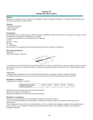 Práctica 19
                                                MEDICIÓN DE FUERZA
Objetivo:
Reconocer el concepto de fuerza, interpretar sus unidades y realizar un ejemplo demostrativo al respecto. Medir la fuerza que se
necesita para deformar un cuerpo elástico.

Material:
1 Muelle helicoidal duro
1 Dinamómetro 2 N
1 Hoja de papel

Introducción:
Se denomina fuerza a cualquier acción o influencia capaz de modificar el estado de movimiento o de reposo de un cuerpo, es decir,
de imprimirle una aceleración modificando su velocidad.
La expresión matemática de este concepto físico es la siguiente:
F= M*A
Donde F = fuerza
M= masa
A= Aceleración
Este concepto es una magnitud vectorial determinada por dirección y sentido de su aplicación

Desarrollo experimental:
Preparación:
Montaje de acuerdo a ilustración




1) Colocamos el muelle helicoidal sobre una hoja de papel como se indica en la ilustración y marcamos sobre la misma su extremo
(éste debe estar aprox. en el centro de la hoja). A continuación marcamos 5 puntos a intervalos de 2 cm. respectivamente a partir
del extremo.

Experimento:
1) Enganchamos el dinamómetro 2 N al extremo derecho del muelle y sostenemos el extremo izquierdo del muelle.
2) Tiramos del dinamómetro y leemos qué fuerza se necesita para la rotación del muelle hasta la marca respectiva.

Resultados y conclusiones:
Trasladamos los resultados a la tabla. 1

                      Alargamiento del muelle              2cm      4 cm.      6 cm.       8 cm.      10 cm.
                      Fuerza necesaria (N)

Necesitamos una fuerza para poder rotar un muelle helicoidal.
Esa fuerza se mide con el dinamómetro.
Mientras más alarguemos el muelle, más fuerza necesitaremos.

Resultados y Conclusiones:
¿Cuáles son las variables que en este experimento determinan el concepto de Fuerza?
¿Como es la proporcionalidad de la fuerza debida la restitución del resorte cuando este se somete a deformación con el
dinamómetro?.
Una vez alcanzado el valor de fuerza en el dinamómetro a los diez centímetros de elongación, desplace el dinamómetro hacia el
resorte ¿Cuáles son los resultados?, ¿Respecto al concepto de que la fuerza es una magnitud vectorial como explicaría los
resultados obtenidos?.




                                                                    34
 