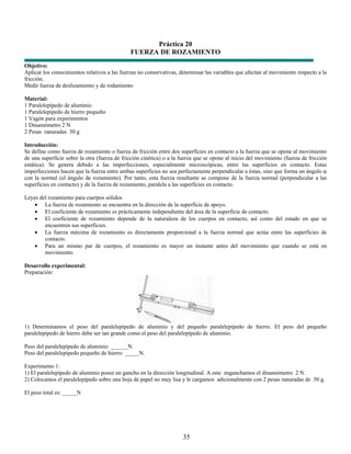Práctica 20
                                              FUERZA DE ROZAMIENTO
Objetivo:
Aplicar los conocimientos relativos a las fuerzas no conservativas, determinar las variables que afectan al movimiento respecto a la
fricción.
Medir fuerza de deslizamiento y de rodamiento

Material:
1 Paralelepípedo de aluminio
1 Paralelepípedo de hierro pequeño
1 Vagón para experimentos
1 Dinamómetro 2 N
2 Pesas ranuradas 50 g

Introducción:
Se define como fuerza de rozamiento o fuerza de fricción entre dos superficies en contacto a la fuerza que se opone al movimiento
de una superficie sobre la otra (fuerza de fricción cinética) o a la fuerza que se opone al inicio del movimiento (fuerza de fricción
estática). Se genera debido a las imperfecciones, especialmente microscópicas, entre las superficies en contacto. Estas
imperfecciones hacen que la fuerza entre ambas superficies no sea perfectamente perpendicular a éstas, sino que forma un ángulo φ
con la normal (el ángulo de rozamiento). Por tanto, esta fuerza resultante se compone de la fuerza normal (perpendicular a las
superficies en contacto) y de la fuerza de rozamiento, paralela a las superficies en contacto.

Leyes del rozamiento para cuerpos sólidos
    • La fuerza de rozamiento se encuentra en la dirección de la superficie de apoyo.
    • El coeficiente de rozamiento es prácticamente independiente del área de la superficie de contacto.
    • El coeficiente de rozamiento depende de la naturaleza de los cuerpos en contacto, así como del estado en que se
        encuentren sus superficies.
    • La fuerza máxima de rozamiento es directamente proporcional a la fuerza normal que actúa entre las superficies de
        contacto.
    • Para un mismo par de cuerpos, el rozamiento es mayor un instante antes del movimiento que cuando se está en
        movimiento.

Desarrollo experimental:
Preparación:




1) Determinamos el peso del paralelepípedo de aluminio y del pequeño paralelepípedo de hierro. El peso del pequeño
paralelepípedo de hierro debe ser tan grande como el peso del paralelepípedo de aluminio.

Peso del paralelepípedo de aluminio: ______N.
Peso del paralelepípedo pequeño de hierro: _____N.

Experimento 1:
1) El paralelepípedo de aluminio posee un gancho en la dirección longitudinal. A este enganchamos el dinamómetro 2 N.
2) Colocamos el paralelepípedo sobre una hoja de papel no muy lisa y le cargamos adicionalmente con 2 pesas ranuradas de 50 g.

El peso total es: _____N




                                                                     35
 