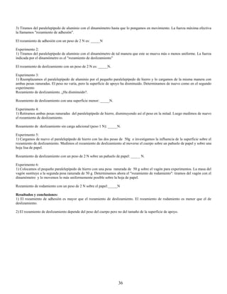 3) Tiramos del paralelepípedo de aluminio con el dinamómetro hasta que lo pongamos en movimiento. La fuerza máxima efectiva
la llamamos "rozamiento de adhesión".

El rozamiento de adhesión con un peso de 2 N es: _____N

Experimento 2:
1) Tiramos del paralelepípedo de aluminio con el dinamómetro de tal manera que este se mueva más o menos uniforme. La fuerza
indicada por el dinamómetro es el "rozamiento de deslizamiento”

El rozamiento de deslizamiento con un peso de 2 N es: _____N.

Experimento 3:
1) Reemplazamos el paralelepípedo de aluminio por el pequeño paralelepípedo de hierro y lo cargamos de la misma manera con
ambas pesas ranuradas. El peso no varía, pero la superficie de apoyo ha disminuido. Determinamos de nuevo como en el segundo
experimento
Rozamiento de deslizamiento. ¿Ha disminuido?.

Rozamiento de deslizamiento con una superficie menor: _____N.

Experimento 4:
1) Retiramos ambas pesas ranuradas del paralelepípedo de hierro, disminuyendo así el peso en la mitad. Luego medimos de nuevo
el rozamiento de deslizamiento.

Rozamiento de deslizamiento sin carga adicional (peso 1 N): _____N.

Experimento 5:
1) Cargamos de nuevo el paralelepípedo de hierro con las dos pesas de 50g e investigamos la influencia de la superficie sobre el
rozamiento de deslizamiento. Medimos el rozamiento de deslizamiento al moverse el cuerpo sobre un pañuelo de papel y sobre una
hoja lisa de papel.

Rozamiento de deslizamiento con un peso de 2 N sobre un pañuelo de papel: _____ N.

Experimento 6:
1) Colocamos el pequeño paralelepípedo de hierro con una pesa ranurada de 50 g sobre el vagón para experimentos. La masa del
vagón sustituye a la segunda pesa ranurada de 50 g. Determinamos ahora el "rozamiento de rodamiento": tiramos del vagón con el
dinamómetro y lo movemos lo más uniformemente posible sobre la hoja de papel.

Rozamiento de rodamiento con un peso de 2 N sobre el papel:_____N

Resultados y conclusiones:
1) El rozamiento de adhesión es mayor que el rozamiento de deslizamiento. El rozamiento de rodamiento es menor que el de
deslizamiento.

2) El rozamiento de deslizamiento depende del peso del cuerpo pero no del tamaño de la superficie de apoyo.




                                                                   36
 