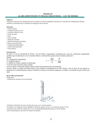 Práctica 21
                  ALARGAMIENTO DE UN MUELLE HELICOIDAL - LEY DE HOOKE
Objetivo:
Estudiar la relación entre alargamiento de un muelle y la fuerza empleada. Reconocer el concepto del estipulado por Hooke,
entender la naturaleza de la constante de elongación de un resorte.

Material:
1 riel de soporte
1 varilla de soporte 25 cm.
1 varilla de soporte 50 cm.
1 pinza de mesa
1 nuez
1 nuez redonda
1 bufón de cojinetes
1 platillo para pesas ranuradas
2 pesos con ranura 50 g
1 muelle helicoidal blando
1 muelle helicoidal duro
1 cinta métrica

Introducción:
En física, la ley de elasticidad de Hooke o ley de Hooke, originalmente formulada para casos de estiramiento longitudinal,
establece que la deformación ε de un material elástico es directamente proporcional a la fuerza aplicada F:
Donde:
∆L: alargamiento longitudinal,
L: Longitud original,
E: módulo de Young o módulo de elasticidad,
A sección transversal de la pieza estirada.
La ley se aplica a materiales elásticos hasta un límite denominado límite de elasticidad.
Esta ley recibe su nombre de Robert Hooke, físico británico contemporáneo de Isaac Newton. Ante el temor de que alguien se
apoderara de su descubrimiento, Hooke lo publicó en forma de un famoso anagrama, revelando su contenido un par de años más
tarde.

Desarrollo experimental:
Preparación
1) Montaje de acuerdo con la ilustración.




1) Fijamos al borde de la mesa, la pinza de mesa con el riel de soporte.
2) Unimos con ayuda de la nuez redonda la varilla de soporte 25 cm., a la varilla de soporte 50 cm.
3) Fijamos esta varilla de soporte de 75 cm. de longitud perpendicularmente al riel de soporte.
4) En el tope fijamos una nuez con bulón de cojinetes.




                                                                     37
 