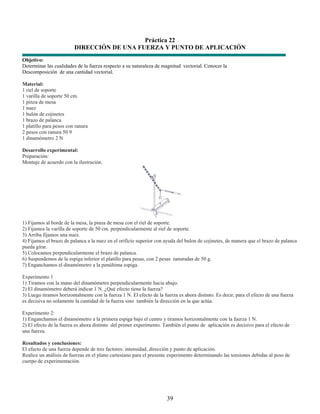 Práctica 22
                         DIRECCIÓN DE UNA FUERZA Y PUNTO DE APLICACIÓN
Objetivo:
Determinar las cualidades de la fuerza respecto a su naturaleza de magnitud vectorial. Conocer la
Descomposición de una cantidad vectorial.

Material:
1 riel de soporte
1 varilla de soporte 50 cm.
1 pinza de mesa
1 nuez
1 bulón de cojinetes
1 brazo de palanca
1 platillo para pesos con ranura
2 pesos con ranura 50 9
1 dinamómetro 2 N

Desarrollo experimental:
Preparación:
Montaje de acuerdo con la ilustración.




1) Fijamos al borde de la mesa, la pinza de mesa con el riel de soporte.
2) Fijamos la varilla de soporte de 50 cm. perpendicularmente al riel de soporte.
3) Arriba fijamos una nuez.
4) Fijamos el brazo de palanca a la nuez en el orificio superior con ayuda del bulon de cojinetes, de manera que el brazo de palanca
pueda girar.
5) Colocamos perpendicularmente el brazo de palanca.
6) Suspendemos de la espiga inferior el platillo para pesas, con 2 pesas ranuradas de 50 g.
7) Enganchamos el dinamómetro a la penúltima espiga.

Experimento 1
1) Tiramos con la mano del dinamómetro perpendicularmente hacia abajo.
2) El dinamómetro deberá indicar 1 N. ¿Qué efecto tiene la fuerza?
3) Luego tiramos horizontalmente con la fuerza 1 N. El efecto de la fuerza es ahora distinto. Es decir, para el efecto de una fuerza
es decisiva no solamente la cantidad de la fuerza sino también la dirección en la que actúa.

Experimento 2:
1) Enganchamos el dinamómetro a la primera espiga bajo el centro y tiramos horizontalmente con la fuerza 1 N.
2) El efecto de la fuerza es ahora distinto del primer experimento. También el punto de aplicación es decisivo para el efecto de
una fuerza.

Resultados y conclusiones:
El efecto de una fuerza depende de tres factores: intensidad, dirección y punto de aplicación.
Realice un análisis de fuerzas en el plano cartesiano para el presente experimento determinando las tensiones debidas al peso de
cuerpo de experimentación.




                                                                      39
 