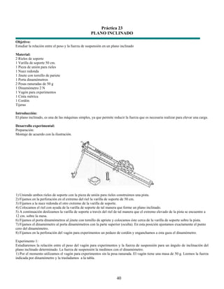 Práctica 23
                                                    PLANO INCLINADO
Objetivo:
Estudiar la relación entre el peso y la fuerza de suspensión en un plano inclinado

Material:
2 Rieles de soporte
1 Varilla de soporte 50 cm.
1 Pieza de unión para rieles
1 Nuez redonda
1 Jinete con tornillo de pariete
1 Porta dinamómetros
2 Pesas ranuradas de 50 g
1 Dinamómetro 2 N
1 Vagón para experimentos
1 Cinta métrica
1 Cordón
Tijeras

Introducción:
El plano inclinado, es una de las máquinas simples, ya que permite reducir la fuerza que es necesaria realizar para elevar una carga.

Desarrollo experimental:
Preparación:
Montaje de acuerdo con la ilustración.




1) Uniendo ambos rieles de soporte con la pieza de unión para rieles construimos una pista.
2) Fijamos en la perforación en el extremo del riel la varilla de soporte de 50 cm.
3) Fijamos a la nuez redonda el otro extremo de la varilla de soporte.
4) Colocamos el riel con ayuda de la varilla de soporte de tal manera que forme un plano inclinado.
5) A continuación deslizamos la varilla de soporte a través del riel de tal manera que el extremo elevado de la pista se encuentre a
12 cm. sobre la mesa.
6) Fijamos el porta dinamómetros al jinete con tornillo de apriete y colocamos éste cerca de la varilla de soporte sobre la pista.
7) Fijamos el dinamómetro al porta dinamómetros con la parte superior (oculta). En esta posición ajustamos exactamente el punto
cero del dinamómetro.
8) Fijamos en la perforación del vagón para experimentos un pedazo de cordón y enganchamos a esta gaza el dinamómetro.

Experimento 1:
Estudiaremos la relación entre el peso del vagón para experimentos y la fuerza de suspensión para un ángulo de inclinación del
plano inclinado determinado. La fuerza de suspensión la medimos con el dinamómetro.
1) Por el momento utilizamos el vagón para experimentos sin la pesa ranurada. El vagón tiene una masa de 50 g. Leemos la fuerza
indicada por dinamómetro y la trasladamos a la tabla.




                                                                      40
 