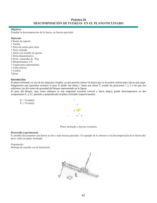 Práctica 24
                       DESCOMPOSICIÓN DE FUERZAS EN EL PLANO INCLINADO
Objetivo:
Estudiar la descomposición de la fuerza, en fuerzas parciales

Material:
2 Rieles de soporte
1 Varilla
1 Pieza de unión para rieles
1 Nuez redonda
1 Jinete con tornillo de apriete
1 Porta dinamómetros
2 Pesas ranuradas de 50 g
2 Dinamómetros 2 N
1 Vagón para experimentos
1 Cinta métrica
1 Cordón
Tijeras

Introducción:
El plano inclinado, es una de las máquinas simples, ya que permite reducir la fuerza que es necesaria realizar para elevar una carga.
Imaginemos que queremos arrastrar el peso G desde una altura 1 hasta una altura 2; siendo las posiciones 1 y 2 a las que nos
referimos, las del centro de gravedad del bloque representado en la figura.
El peso del bloque, (que como sabemos es una magnitud vectorial vertical y hacia abajo), puede descomponerse en dos
componentes F1 y F2', paralela y perpendicular al plano inclinado respectivamente:

         F1 = G·sen(α)
         F2 = G·cos(α)




                                                Plano inclinado y fuerzas existentes

Desarrollo experimental:
Es posible descomponer una fuerza en dos o más fuerzas parciales. Un ejemplo de lo anterior es la descomposición de la fuerza del
peso: sobre un plano inclinado.

Preparación
Montaje de acuerdo con la ilustración.




                                                                     42
 
