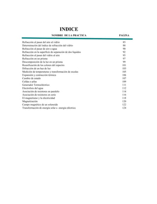 INDICE
                            NOMBRE DE LA PRACTICA           PAGINA

Refracción al pasar del aire al vidrio                        85
Determinación del índice de refracción del vidrio             88
Refracción al pasar de aire a agua                            90
Refracción en la superficie de separación de dos líquidos    92
Refracción al pasar del vidrio al aire                        95
Refracción en un prisma                                       97
Descomposición de la luz en un prisma                        99
Reunificación de los colores del espectro                    101
Difracción de un haz de luz                                  103
Medición de temperaturas y transformación de escalas         105
Expansión y contracción térmica                              106
Cambio de estado                                             107
Celdas o pilas                                               109
Generador Termoeléctrico                                     111
Electrolisis del agua                                        112
Asociación de resistores en paralelo                         114
Asociación de resistores en serie                            116
El magnetismo y la electricidad                              118
Magnetización                                                120
Campo magnético de un solenoide                              122
Transformación de energía solar a energía eléctrica          124
 