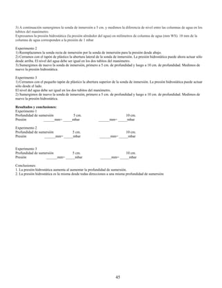 3) A continuación sumergimos la sonda de inmersión a 5 cm. y medimos la diferencia de nivel entre las columnas de agua en los
tubitos del manómetro.
Expresamos la presión hidrostática (la presión alrededor del agua) en milímetros de columna de agua (mm WS). 10 mm de la
columna de agua corresponden a la presión de 1 mbar

Experimento 2
1) Reemplazamos la sonda recta de inmersión por la sonda de inmersión para la presión desde abajo.
2) Cerramos con el tapón de plástico la abertura lateral de la sonda de inmersión. La presión hidrostática puede ahora actuar sólo
desde arriba. El nivel del agua debe ser igual en los dos tubitos del manómetro.
3) Sumergimos de nuevo la sonda de inmersión, primero a 5 cm. de profundidad y luego a 10 cm. de profundidad. Medimos de
nuevo la presión hidrostática.

Experimento 3
1) Cerramos con el pequeño tapón de plástico la abertura superior de la sonda de inmersión. La presión hidrostática puede actuar
sólo desde el lado.
El nivel del agua debe ser igual en los dos tubitos del manómetro.
2) Sumergimos de nuevo la sonda de inmersión, primero a 5 cm. de profundidad y luego a 10 cm. de profundidad. Medimos de
nuevo la presión hidrostática.

Resultados y conclusiones:
Experimento 1
Profundidad de sumersión         5 cm.                                 10 cm.
Presión           ______mm= _____mbar                    ______mm= _____mbar

Experimento 2
Profundidad de sumersión         5 cm.                                  10 cm.
Presión           ______mm= _____mbar                     ______mm= _____mbar


Experimento 3
Profundidad de sumersión         5 cm.                                  10 cm.
Presión            ______mm= _____mbar                     ______mm= _____mbar

Conclusiones:
1. La presión hidrostática aumenta al aumentar la profundidad de sumersión.
2. La presión hidrostática es la misma desde todas direcciones a una misma profundidad de sumersión




                                                                     45
 